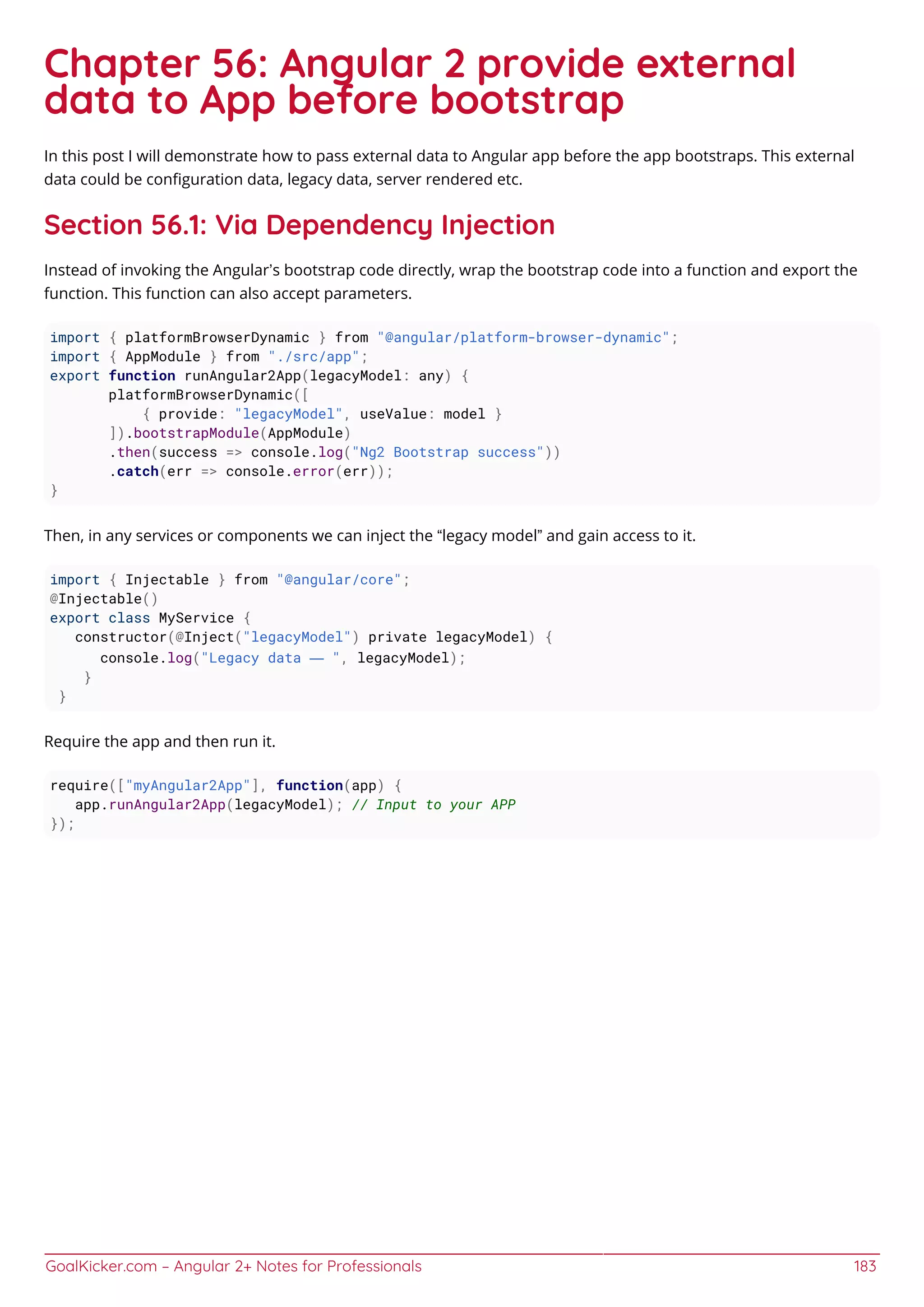 GoalKicker.com – Angular 2+ Notes for Professionals 183
Chapter 56: Angular 2 provide external
data to App before bootstrap
In this post I will demonstrate how to pass external data to Angular app before the app bootstraps. This external
data could be conﬁguration data, legacy data, server rendered etc.
Section 56.1: Via Dependency Injection
Instead of invoking the Angular’s bootstrap code directly, wrap the bootstrap code into a function and export the
function. This function can also accept parameters.
import { platformBrowserDynamic } from "@angular/platform-browser-dynamic";
import { AppModule } from "./src/app";
export function runAngular2App(legacyModel: any) {
platformBrowserDynamic([
{ provide: "legacyModel", useValue: model }
]).bootstrapModule(AppModule)
.then(success => console.log("Ng2 Bootstrap success"))
.catch(err => console.error(err));
}
Then, in any services or components we can inject the “legacy model” and gain access to it.
import { Injectable } from "@angular/core";
@Injectable()
export class MyService {
constructor(@Inject("legacyModel") private legacyModel) {
console.log("Legacy data — ", legacyModel);
}
}
Require the app and then run it.
require(["myAngular2App"], function(app) {
app.runAngular2App(legacyModel); // Input to your APP
});
 
