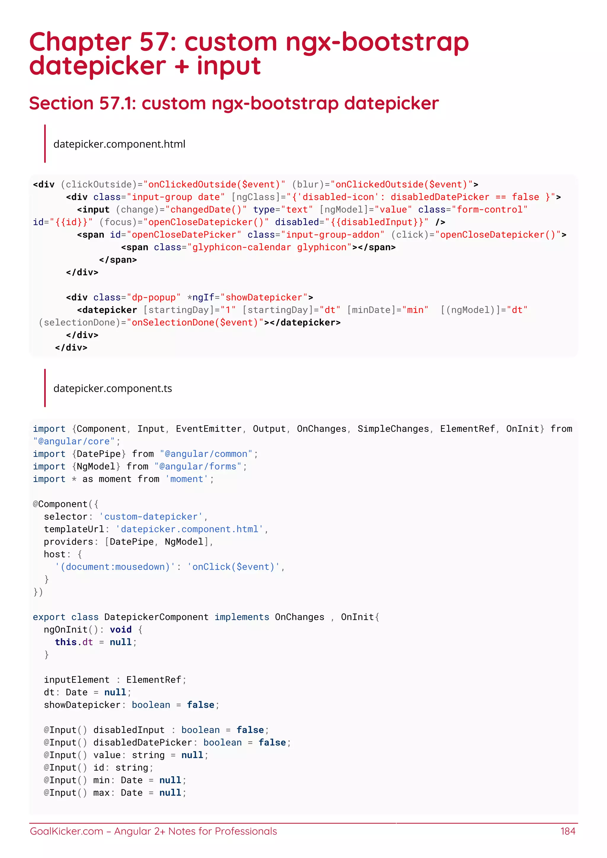 GoalKicker.com – Angular 2+ Notes for Professionals 184
Chapter 57: custom ngx-bootstrap
datepicker + input
Section 57.1: custom ngx-bootstrap datepicker
datepicker.component.html
<div (clickOutside)="onClickedOutside($event)" (blur)="onClickedOutside($event)">
<div class="input-group date" [ngClass]="{'disabled-icon': disabledDatePicker == false }">
<input (change)="changedDate()" type="text" [ngModel]="value" class="form-control"
id="{{id}}" (focus)="openCloseDatepicker()" disabled="{{disabledInput}}" />
<span id="openCloseDatePicker" class="input-group-addon" (click)="openCloseDatepicker()">
<span class="glyphicon-calendar glyphicon"></span>
</span>
</div>
<div class="dp-popup" *ngIf="showDatepicker">
<datepicker [startingDay]="1" [startingDay]="dt" [minDate]="min" [(ngModel)]="dt"
(selectionDone)="onSelectionDone($event)"></datepicker>
</div>
</div>
datepicker.component.ts
import {Component, Input, EventEmitter, Output, OnChanges, SimpleChanges, ElementRef, OnInit} from
"@angular/core";
import {DatePipe} from "@angular/common";
import {NgModel} from "@angular/forms";
import * as moment from 'moment';
@Component({
selector: 'custom-datepicker',
templateUrl: 'datepicker.component.html',
providers: [DatePipe, NgModel],
host: {
'(document:mousedown)': 'onClick($event)',
}
})
export class DatepickerComponent implements OnChanges , OnInit{
ngOnInit(): void {
this.dt = null;
}
inputElement : ElementRef;
dt: Date = null;
showDatepicker: boolean = false;
@Input() disabledInput : boolean = false;
@Input() disabledDatePicker: boolean = false;
@Input() value: string = null;
@Input() id: string;
@Input() min: Date = null;
@Input() max: Date = null;
 