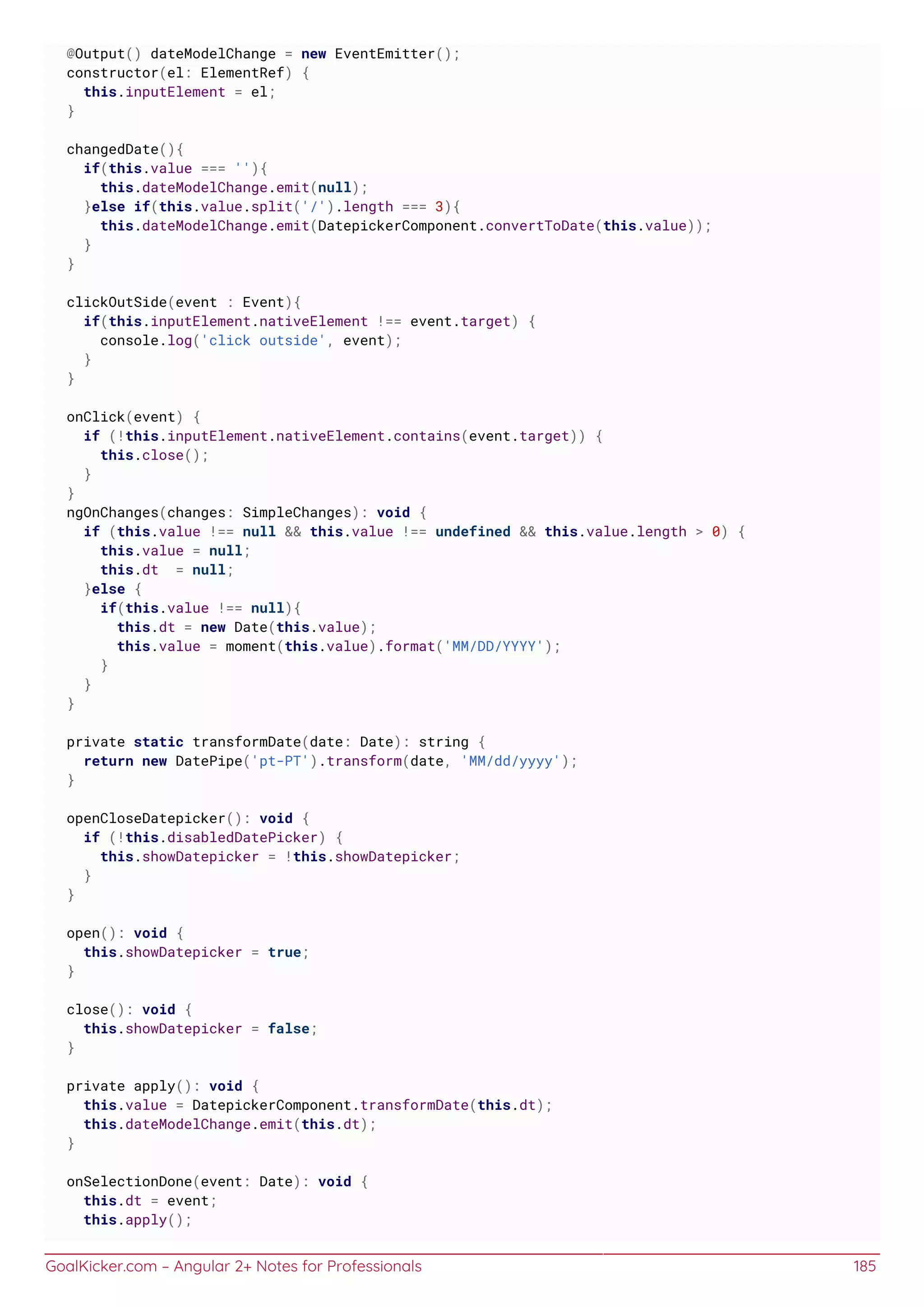GoalKicker.com – Angular 2+ Notes for Professionals 185
@Output() dateModelChange = new EventEmitter();
constructor(el: ElementRef) {
this.inputElement = el;
}
changedDate(){
if(this.value === ''){
this.dateModelChange.emit(null);
}else if(this.value.split('/').length === 3){
this.dateModelChange.emit(DatepickerComponent.convertToDate(this.value));
}
}
clickOutSide(event : Event){
if(this.inputElement.nativeElement !== event.target) {
console.log('click outside', event);
}
}
onClick(event) {
if (!this.inputElement.nativeElement.contains(event.target)) {
this.close();
}
}
ngOnChanges(changes: SimpleChanges): void {
if (this.value !== null && this.value !== undefined && this.value.length > 0) {
this.value = null;
this.dt = null;
}else {
if(this.value !== null){
this.dt = new Date(this.value);
this.value = moment(this.value).format('MM/DD/YYYY');
}
}
}
private static transformDate(date: Date): string {
return new DatePipe('pt-PT').transform(date, 'MM/dd/yyyy');
}
openCloseDatepicker(): void {
if (!this.disabledDatePicker) {
this.showDatepicker = !this.showDatepicker;
}
}
open(): void {
this.showDatepicker = true;
}
close(): void {
this.showDatepicker = false;
}
private apply(): void {
this.value = DatepickerComponent.transformDate(this.dt);
this.dateModelChange.emit(this.dt);
}
onSelectionDone(event: Date): void {
this.dt = event;
this.apply();
 