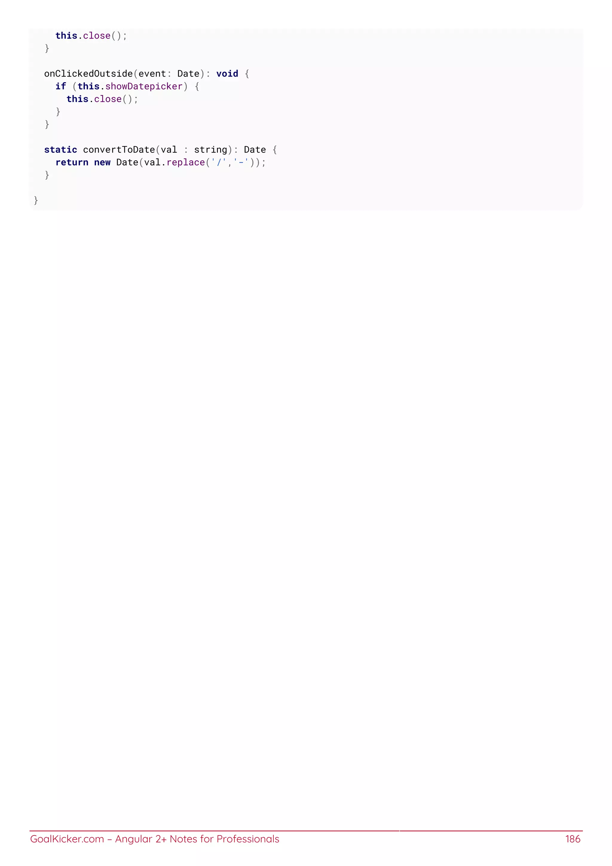 GoalKicker.com – Angular 2+ Notes for Professionals 186
this.close();
}
onClickedOutside(event: Date): void {
if (this.showDatepicker) {
this.close();
}
}
static convertToDate(val : string): Date {
return new Date(val.replace('/','-'));
}
}
 