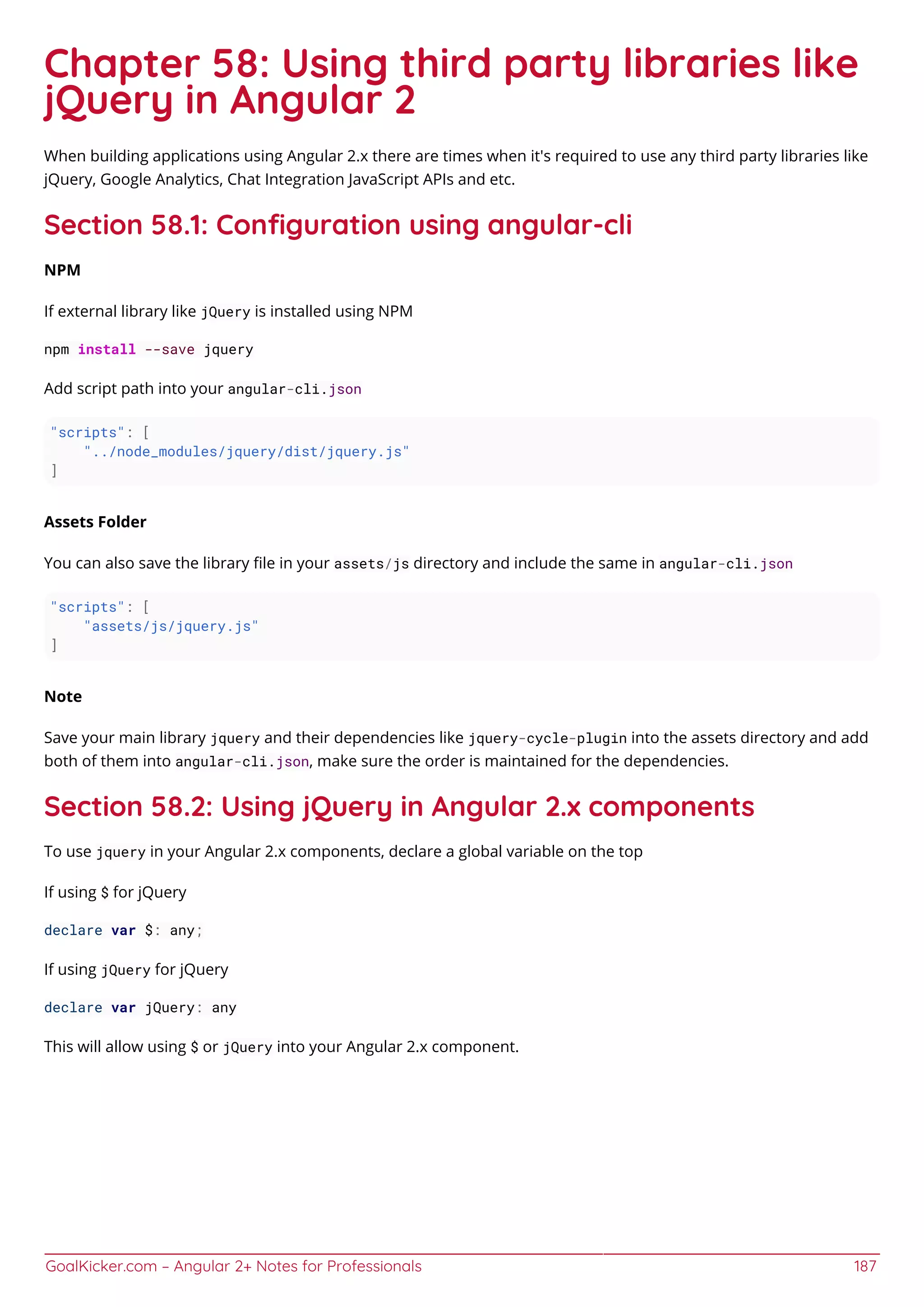 GoalKicker.com – Angular 2+ Notes for Professionals 187
Chapter 58: Using third party libraries like
jQuery in Angular 2
When building applications using Angular 2.x there are times when it's required to use any third party libraries like
jQuery, Google Analytics, Chat Integration JavaScript APIs and etc.
Section 58.1: Conﬁguration using angular-cli
NPM
If external library like jQuery is installed using NPM
npm install --save jquery
Add script path into your angular-cli.json
"scripts": [
"../node_modules/jquery/dist/jquery.js"
]
Assets Folder
You can also save the library ﬁle in your assets/js directory and include the same in angular-cli.json
"scripts": [
"assets/js/jquery.js"
]
Note
Save your main library jquery and their dependencies like jquery-cycle-plugin into the assets directory and add
both of them into angular-cli.json, make sure the order is maintained for the dependencies.
Section 58.2: Using jQuery in Angular 2.x components
To use jquery in your Angular 2.x components, declare a global variable on the top
If using $ for jQuery
declare var $: any;
If using jQuery for jQuery
declare var jQuery: any
This will allow using $ or jQuery into your Angular 2.x component.
 