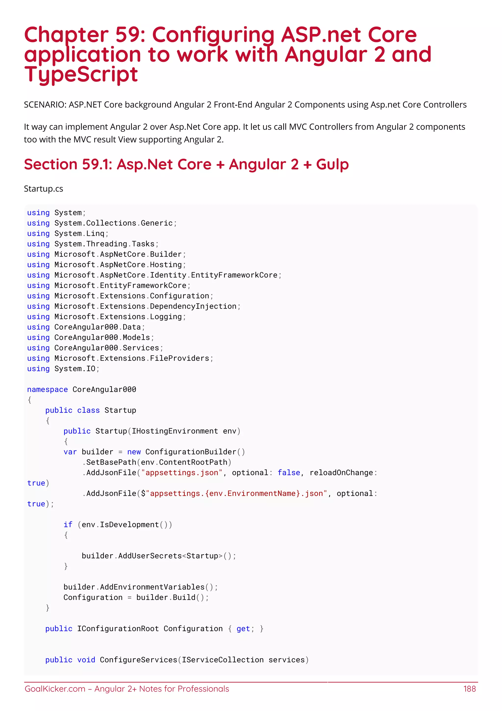GoalKicker.com – Angular 2+ Notes for Professionals 188
Chapter 59: Conﬁguring ASP.net Core
application to work with Angular 2 and
TypeScript
SCENARIO: ASP.NET Core background Angular 2 Front-End Angular 2 Components using Asp.net Core Controllers
It way can implement Angular 2 over Asp.Net Core app. It let us call MVC Controllers from Angular 2 components
too with the MVC result View supporting Angular 2.
Section 59.1: Asp.Net Core + Angular 2 + Gulp
Startup.cs
using System;
using System.Collections.Generic;
using System.Linq;
using System.Threading.Tasks;
using Microsoft.AspNetCore.Builder;
using Microsoft.AspNetCore.Hosting;
using Microsoft.AspNetCore.Identity.EntityFrameworkCore;
using Microsoft.EntityFrameworkCore;
using Microsoft.Extensions.Configuration;
using Microsoft.Extensions.DependencyInjection;
using Microsoft.Extensions.Logging;
using CoreAngular000.Data;
using CoreAngular000.Models;
using CoreAngular000.Services;
using Microsoft.Extensions.FileProviders;
using System.IO;
namespace CoreAngular000
{
public class Startup
{
public Startup(IHostingEnvironment env)
{
var builder = new ConfigurationBuilder()
.SetBasePath(env.ContentRootPath)
.AddJsonFile("appsettings.json", optional: false, reloadOnChange:
true)
.AddJsonFile($"appsettings.{env.EnvironmentName}.json", optional:
true);
if (env.IsDevelopment())
{
builder.AddUserSecrets<Startup>();
}
builder.AddEnvironmentVariables();
Configuration = builder.Build();
}
public IConfigurationRoot Configuration { get; }
public void ConfigureServices(IServiceCollection services)
 
