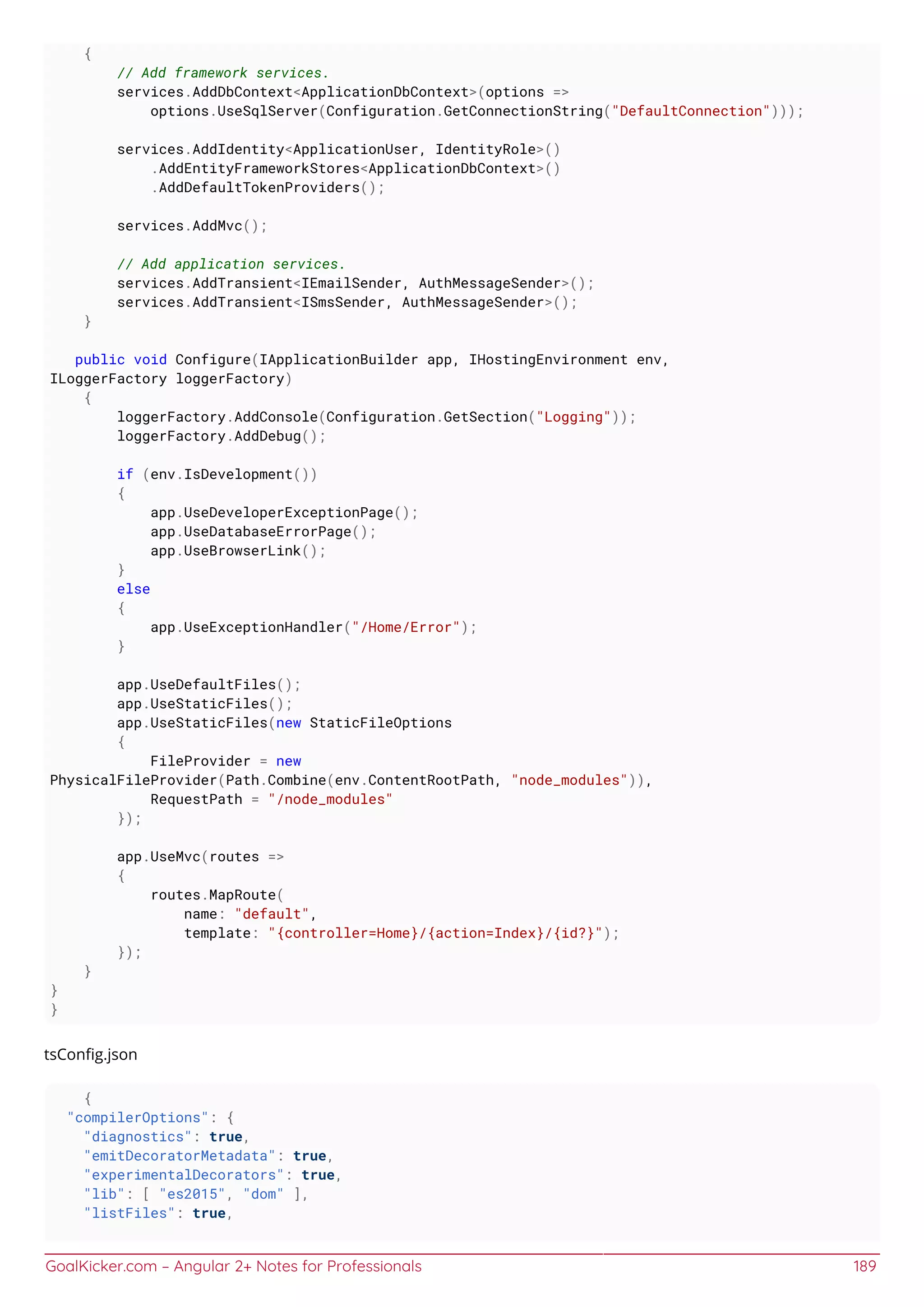 GoalKicker.com – Angular 2+ Notes for Professionals 189
{
// Add framework services.
services.AddDbContext<ApplicationDbContext>(options =>
options.UseSqlServer(Configuration.GetConnectionString("DefaultConnection")));
services.AddIdentity<ApplicationUser, IdentityRole>()
.AddEntityFrameworkStores<ApplicationDbContext>()
.AddDefaultTokenProviders();
services.AddMvc();
// Add application services.
services.AddTransient<IEmailSender, AuthMessageSender>();
services.AddTransient<ISmsSender, AuthMessageSender>();
}
public void Configure(IApplicationBuilder app, IHostingEnvironment env,
ILoggerFactory loggerFactory)
{
loggerFactory.AddConsole(Configuration.GetSection("Logging"));
loggerFactory.AddDebug();
if (env.IsDevelopment())
{
app.UseDeveloperExceptionPage();
app.UseDatabaseErrorPage();
app.UseBrowserLink();
}
else
{
app.UseExceptionHandler("/Home/Error");
}
app.UseDefaultFiles();
app.UseStaticFiles();
app.UseStaticFiles(new StaticFileOptions
{
FileProvider = new
PhysicalFileProvider(Path.Combine(env.ContentRootPath, "node_modules")),
RequestPath = "/node_modules"
});
app.UseMvc(routes =>
{
routes.MapRoute(
name: "default",
template: "{controller=Home}/{action=Index}/{id?}");
});
}
}
}
tsConﬁg.json
{
"compilerOptions": {
"diagnostics": true,
"emitDecoratorMetadata": true,
"experimentalDecorators": true,
"lib": [ "es2015", "dom" ],
"listFiles": true,
 
