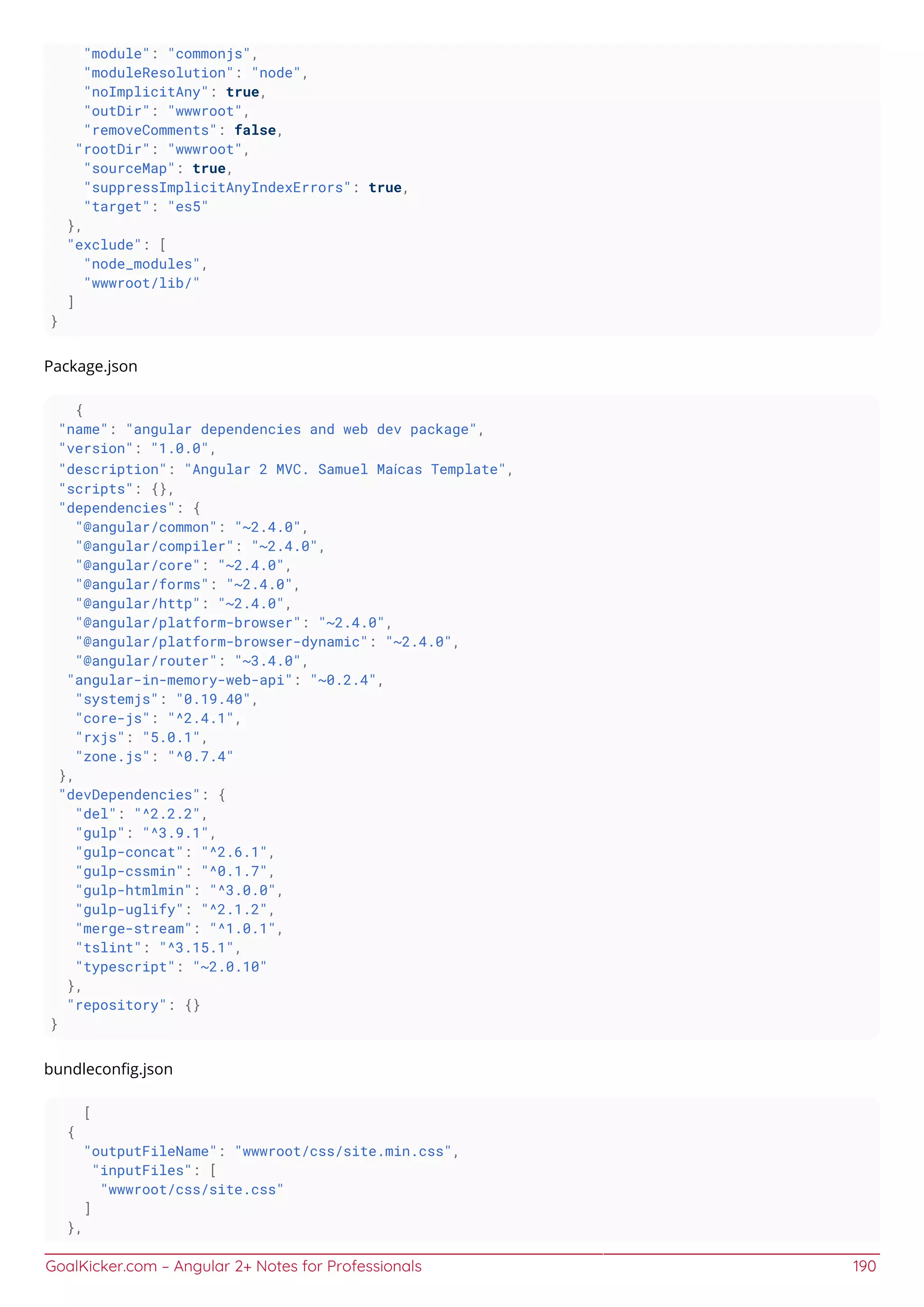 GoalKicker.com – Angular 2+ Notes for Professionals 190
"module": "commonjs",
"moduleResolution": "node",
"noImplicitAny": true,
"outDir": "wwwroot",
"removeComments": false,
"rootDir": "wwwroot",
"sourceMap": true,
"suppressImplicitAnyIndexErrors": true,
"target": "es5"
},
"exclude": [
"node_modules",
"wwwroot/lib/"
]
}
Package.json
{
"name": "angular dependencies and web dev package",
"version": "1.0.0",
"description": "Angular 2 MVC. Samuel Maícas Template",
"scripts": {},
"dependencies": {
"@angular/common": "~2.4.0",
"@angular/compiler": "~2.4.0",
"@angular/core": "~2.4.0",
"@angular/forms": "~2.4.0",
"@angular/http": "~2.4.0",
"@angular/platform-browser": "~2.4.0",
"@angular/platform-browser-dynamic": "~2.4.0",
"@angular/router": "~3.4.0",
"angular-in-memory-web-api": "~0.2.4",
"systemjs": "0.19.40",
"core-js": "^2.4.1",
"rxjs": "5.0.1",
"zone.js": "^0.7.4"
},
"devDependencies": {
"del": "^2.2.2",
"gulp": "^3.9.1",
"gulp-concat": "^2.6.1",
"gulp-cssmin": "^0.1.7",
"gulp-htmlmin": "^3.0.0",
"gulp-uglify": "^2.1.2",
"merge-stream": "^1.0.1",
"tslint": "^3.15.1",
"typescript": "~2.0.10"
},
"repository": {}
}
bundleconﬁg.json
[
{
"outputFileName": "wwwroot/css/site.min.css",
"inputFiles": [
"wwwroot/css/site.css"
]
},
 