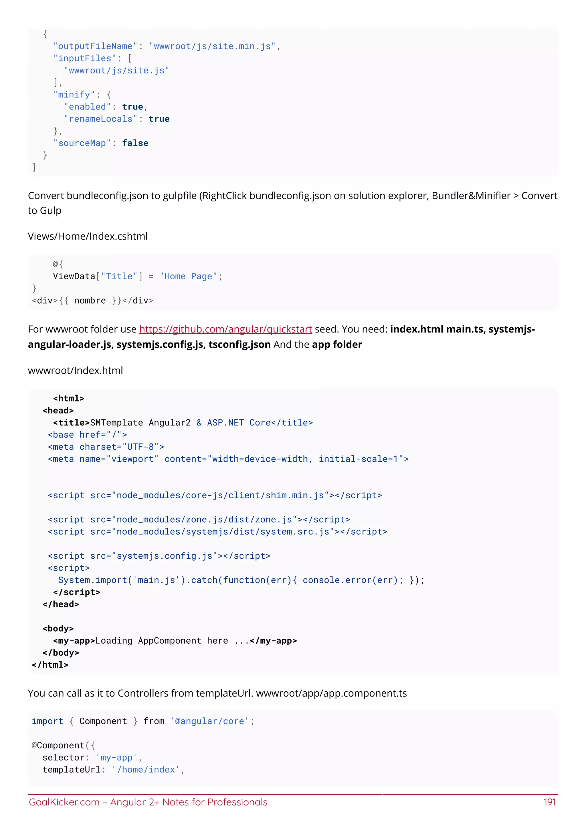 GoalKicker.com – Angular 2+ Notes for Professionals 191
{
"outputFileName": "wwwroot/js/site.min.js",
"inputFiles": [
"wwwroot/js/site.js"
],
"minify": {
"enabled": true,
"renameLocals": true
},
"sourceMap": false
}
]
Convert bundleconﬁg.json to gulpﬁle (RightClick bundleconﬁg.json on solution explorer, Bundler&Miniﬁer > Convert
to Gulp
Views/Home/Index.cshtml
@{
ViewData["Title"] = "Home Page";
}
<div>{{ nombre }}</div>
For wwwroot folder use https://github.com/angular/quickstart seed. You need: index.html main.ts, systemjs-
angular-loader.js, systemjs.conﬁg.js, tsconﬁg.json And the app folder
wwwroot/Index.html
<html>
<head>
<title>SMTemplate Angular2 & ASP.NET Core</title>
<base href="/">
<meta charset="UTF-8">
<meta name="viewport" content="width=device-width, initial-scale=1">
<script src="node_modules/core-js/client/shim.min.js"></script>
<script src="node_modules/zone.js/dist/zone.js"></script>
<script src="node_modules/systemjs/dist/system.src.js"></script>
<script src="systemjs.config.js"></script>
<script>
System.import('main.js').catch(function(err){ console.error(err); });
</script>
</head>
<body>
<my-app>Loading AppComponent here ...</my-app>
</body>
</html>
You can call as it to Controllers from templateUrl. wwwroot/app/app.component.ts
import { Component } from '@angular/core';
@Component({
selector: 'my-app',
templateUrl: '/home/index',
 