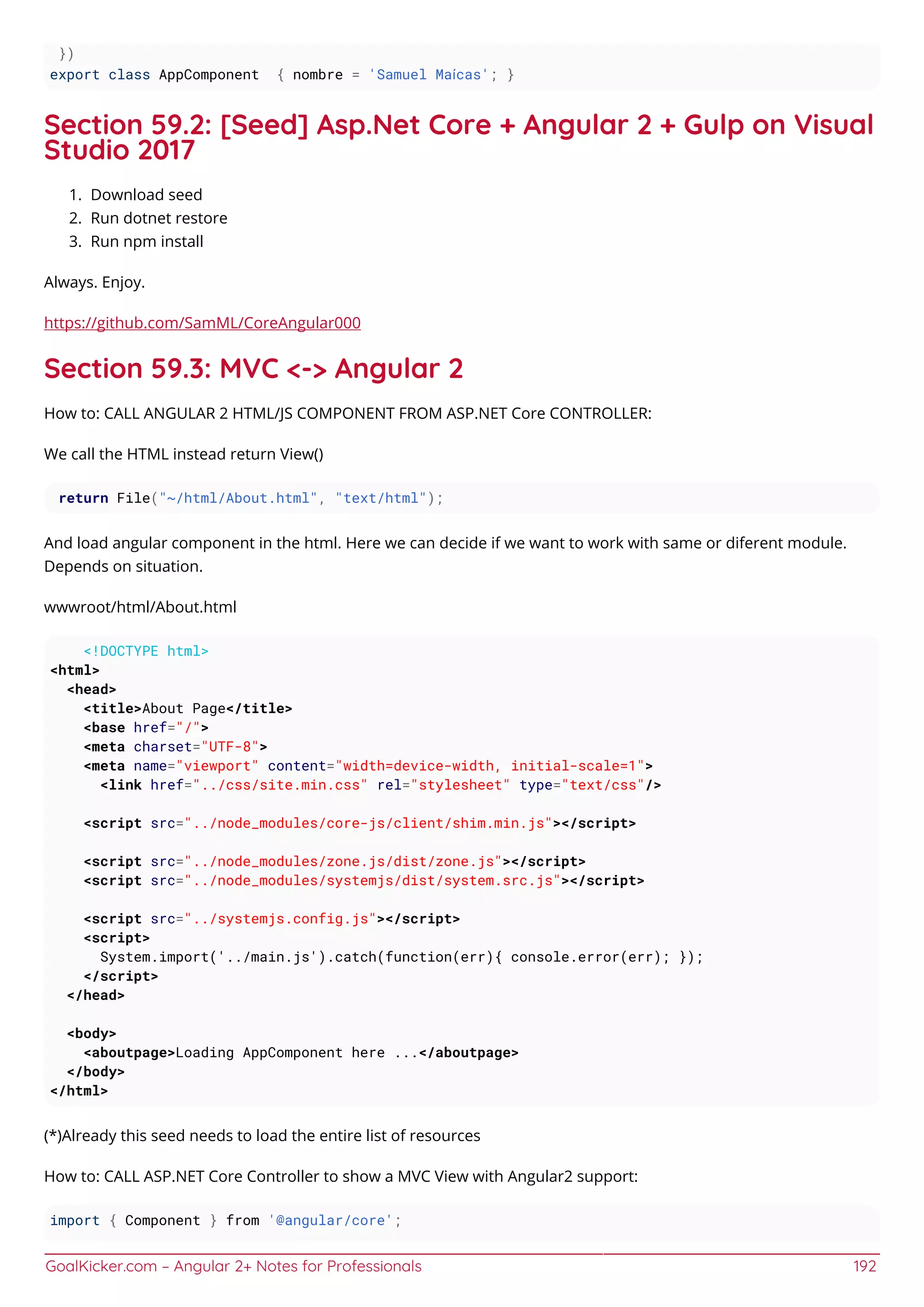 GoalKicker.com – Angular 2+ Notes for Professionals 192
})
export class AppComponent { nombre = 'Samuel Maícas'; }
Section 59.2: [Seed] Asp.Net Core + Angular 2 + Gulp on Visual
Studio 2017
Download seed1.
Run dotnet restore2.
Run npm install3.
Always. Enjoy.
https://github.com/SamML/CoreAngular000
Section 59.3: MVC <-> Angular 2
How to: CALL ANGULAR 2 HTML/JS COMPONENT FROM ASP.NET Core CONTROLLER:
We call the HTML instead return View()
return File("~/html/About.html", "text/html");
And load angular component in the html. Here we can decide if we want to work with same or diferent module.
Depends on situation.
wwwroot/html/About.html
<!DOCTYPE html>
<html>
<head>
<title>About Page</title>
<base href="/">
<meta charset="UTF-8">
<meta name="viewport" content="width=device-width, initial-scale=1">
<link href="../css/site.min.css" rel="stylesheet" type="text/css"/>
<script src="../node_modules/core-js/client/shim.min.js"></script>
<script src="../node_modules/zone.js/dist/zone.js"></script>
<script src="../node_modules/systemjs/dist/system.src.js"></script>
<script src="../systemjs.config.js"></script>
<script>
System.import('../main.js').catch(function(err){ console.error(err); });
</script>
</head>
<body>
<aboutpage>Loading AppComponent here ...</aboutpage>
</body>
</html>
(*)Already this seed needs to load the entire list of resources
How to: CALL ASP.NET Core Controller to show a MVC View with Angular2 support:
import { Component } from '@angular/core';
 