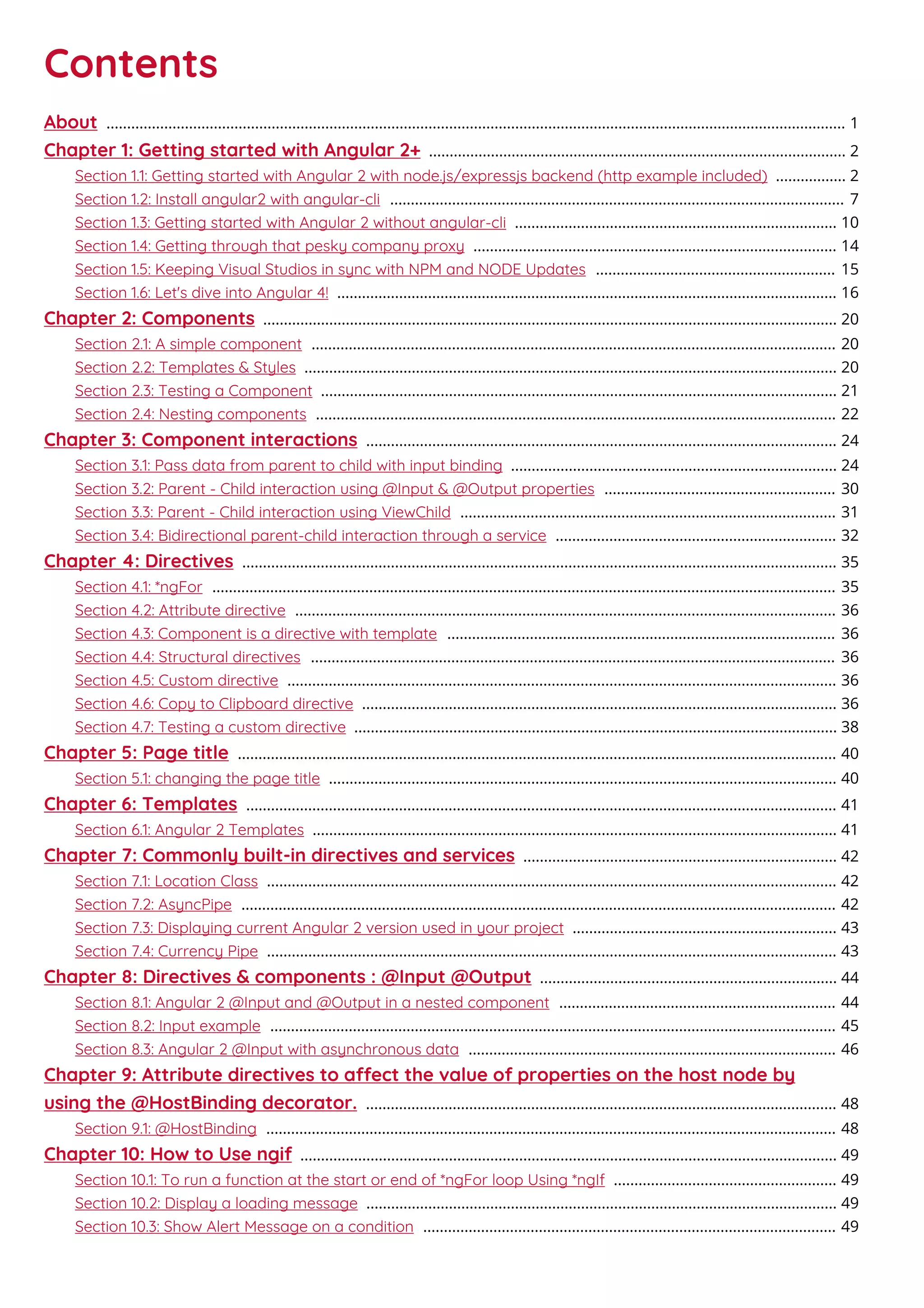 Contents
About 1...................................................................................................................................................................................
Chapter 1: Getting started with Angular 2+ 2.....................................................................................................
Section 1.1: Getting started with Angular 2 with node.js/expressjs backend (http example included) 2.................
Section 1.2: Install angular2 with angular-cli 7..............................................................................................................
Section 1.3: Getting started with Angular 2 without angular-cli 10..............................................................................
Section 1.4: Getting through that pesky company proxy 14........................................................................................
Section 1.5: Keeping Visual Studios in sync with NPM and NODE Updates 15..........................................................
Section 1.6: Let's dive into Angular 4! 16.........................................................................................................................
Chapter 2: Components 20...........................................................................................................................................
Section 2.1: A simple component 20...............................................................................................................................
Section 2.2: Templates & Styles 20.................................................................................................................................
Section 2.3: Testing a Component 21.............................................................................................................................
Section 2.4: Nesting components 22..............................................................................................................................
Chapter 3: Component interactions 24..................................................................................................................
Section 3.1: Pass data from parent to child with input binding 24...............................................................................
Section 3.2: Parent - Child interaction using @Input & @Output properties 30........................................................
Section 3.3: Parent - Child interaction using ViewChild 31...........................................................................................
Section 3.4: Bidirectional parent-child interaction through a service 32....................................................................
Chapter 4: Directives 35................................................................................................................................................
Section 4.1: *ngFor 35.......................................................................................................................................................
Section 4.2: Attribute directive 36...................................................................................................................................
Section 4.3: Component is a directive with template 36..............................................................................................
Section 4.4: Structural directives 36...............................................................................................................................
Section 4.5: Custom directive 36.....................................................................................................................................
Section 4.6: Copy to Clipboard directive 36...................................................................................................................
Section 4.7: Testing a custom directive 38.....................................................................................................................
Chapter 5: Page title 40.................................................................................................................................................
Section 5.1: changing the page title 40...........................................................................................................................
Chapter 6: Templates 41...............................................................................................................................................
Section 6.1: Angular 2 Templates 41...............................................................................................................................
Chapter 7: Commonly built-in directives and services 42............................................................................
Section 7.1: Location Class 42..........................................................................................................................................
Section 7.2: AsyncPipe 42................................................................................................................................................
Section 7.3: Displaying current Angular 2 version used in your project 43................................................................
Section 7.4: Currency Pipe 43..........................................................................................................................................
Chapter 8: Directives & components : @Input @Output 44........................................................................
Section 8.1: Angular 2 @Input and @Output in a nested component 44...................................................................
Section 8.2: Input example 45.........................................................................................................................................
Section 8.3: Angular 2 @Input with asynchronous data 46.........................................................................................
Chapter 9: Attribute directives to aect the value of properties on the host node by
using the @HostBinding decorator. 48..................................................................................................................
Section 9.1: @HostBinding 48..........................................................................................................................................
Chapter 10: How to Use ngif 49..................................................................................................................................
Section 10.1: To run a function at the start or end of *ngFor loop Using *ngIf 49......................................................
Section 10.2: Display a loading message 49..................................................................................................................
Section 10.3: Show Alert Message on a condition 49....................................................................................................
 