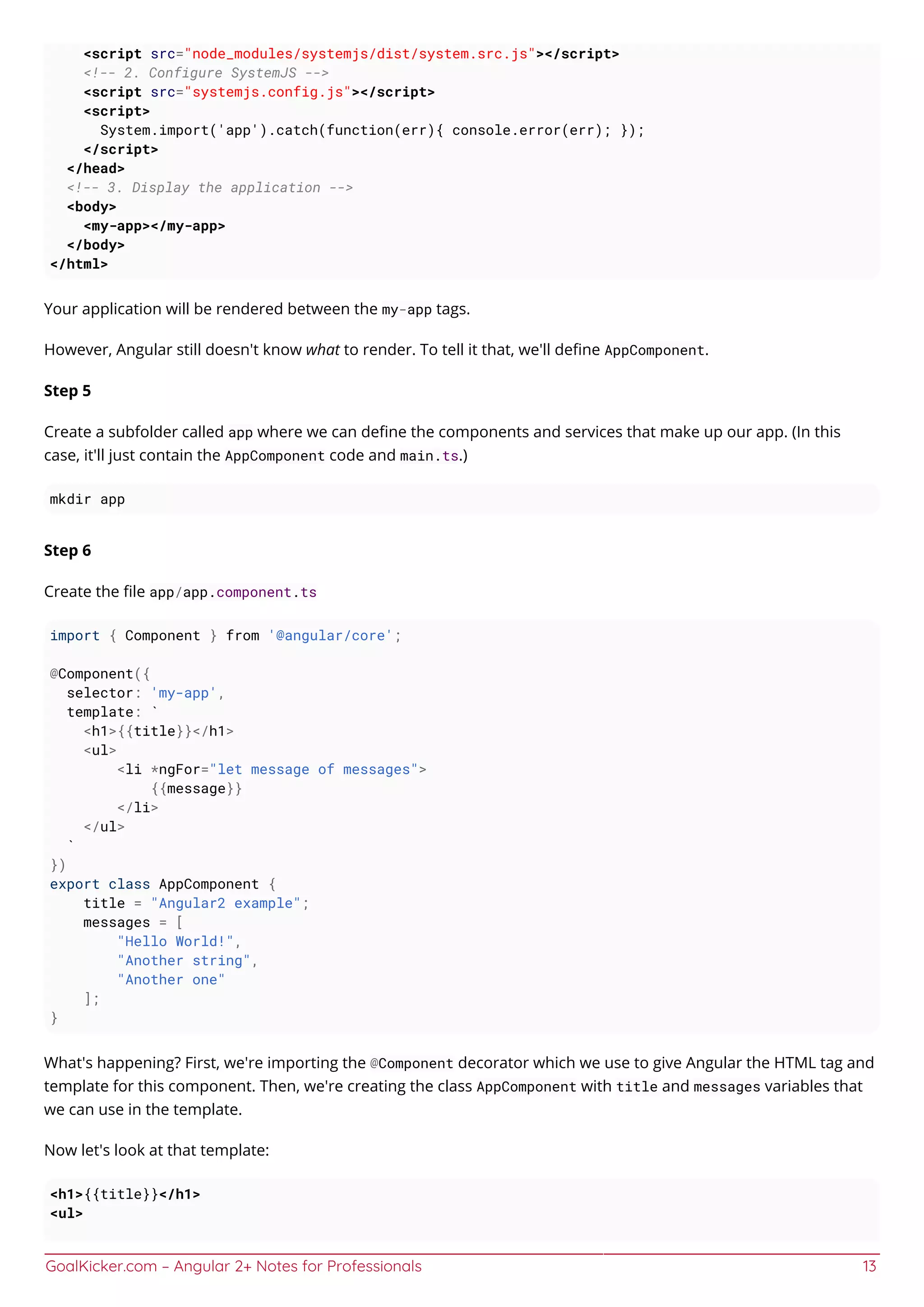 GoalKicker.com – Angular 2+ Notes for Professionals 13
<script src="node_modules/systemjs/dist/system.src.js"></script>
<!-- 2. Configure SystemJS -->
<script src="systemjs.config.js"></script>
<script>
System.import('app').catch(function(err){ console.error(err); });
</script>
</head>
<!-- 3. Display the application -->
<body>
<my-app></my-app>
</body>
</html>
Your application will be rendered between the my-app tags.
However, Angular still doesn't know what to render. To tell it that, we'll deﬁne AppComponent.
Step 5
Create a subfolder called app where we can deﬁne the components and services that make up our app. (In this
case, it'll just contain the AppComponent code and main.ts.)
mkdir app
Step 6
Create the ﬁle app/app.component.ts
import { Component } from '@angular/core';
@Component({
selector: 'my-app',
template: `
<h1>{{title}}</h1>
<ul>
<li *ngFor="let message of messages">
{{message}}
</li>
</ul>
`
})
export class AppComponent {
title = "Angular2 example";
messages = [
"Hello World!",
"Another string",
"Another one"
];
}
What's happening? First, we're importing the @Component decorator which we use to give Angular the HTML tag and
template for this component. Then, we're creating the class AppComponent with title and messages variables that
we can use in the template.
Now let's look at that template:
<h1>{{title}}</h1>
<ul>
 