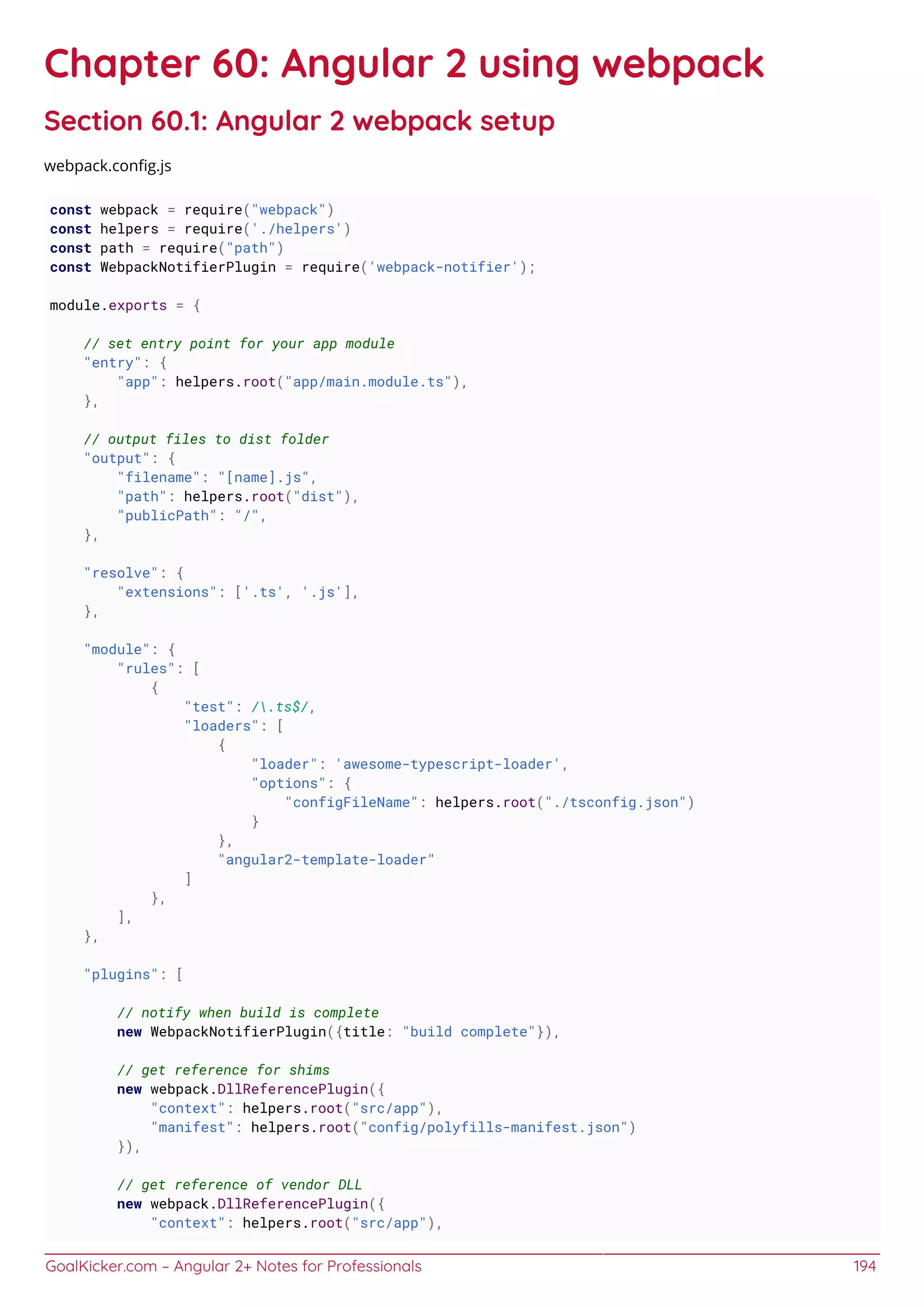 GoalKicker.com – Angular 2+ Notes for Professionals 194
Chapter 60: Angular 2 using webpack
Section 60.1: Angular 2 webpack setup
webpack.conﬁg.js
const webpack = require("webpack")
const helpers = require('./helpers')
const path = require("path")
const WebpackNotifierPlugin = require('webpack-notifier');
module.exports = {
// set entry point for your app module
"entry": {
"app": helpers.root("app/main.module.ts"),
},
// output files to dist folder
"output": {
"filename": "[name].js",
"path": helpers.root("dist"),
"publicPath": "/",
},
"resolve": {
"extensions": ['.ts', '.js'],
},
"module": {
"rules": [
{
"test": /.ts$/,
"loaders": [
{
"loader": 'awesome-typescript-loader',
"options": {
"configFileName": helpers.root("./tsconfig.json")
}
},
"angular2-template-loader"
]
},
],
},
"plugins": [
// notify when build is complete
new WebpackNotifierPlugin({title: "build complete"}),
// get reference for shims
new webpack.DllReferencePlugin({
"context": helpers.root("src/app"),
"manifest": helpers.root("config/polyfills-manifest.json")
}),
// get reference of vendor DLL
new webpack.DllReferencePlugin({
"context": helpers.root("src/app"),
 