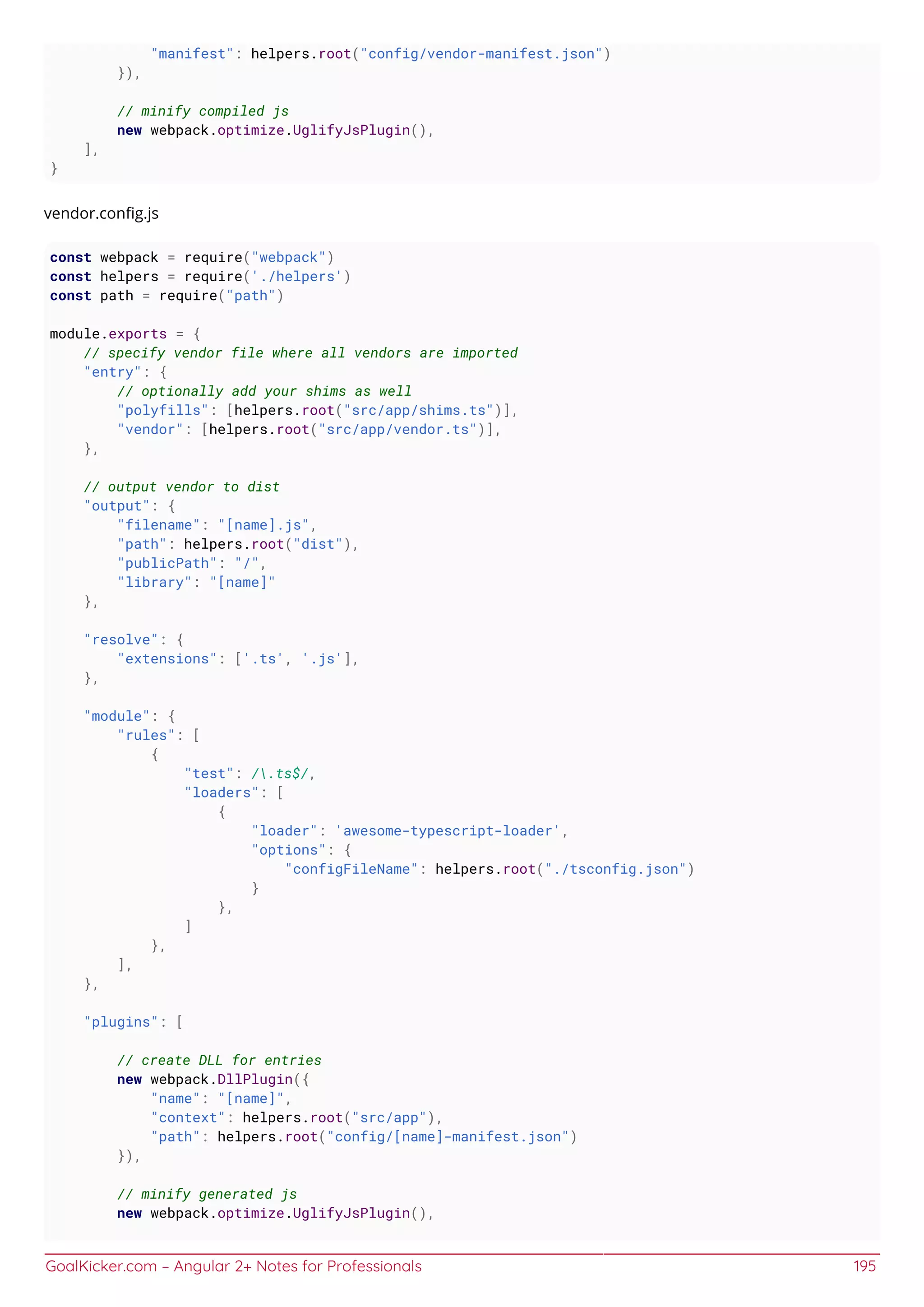 GoalKicker.com – Angular 2+ Notes for Professionals 195
"manifest": helpers.root("config/vendor-manifest.json")
}),
// minify compiled js
new webpack.optimize.UglifyJsPlugin(),
],
}
vendor.conﬁg.js
const webpack = require("webpack")
const helpers = require('./helpers')
const path = require("path")
module.exports = {
// specify vendor file where all vendors are imported
"entry": {
// optionally add your shims as well
"polyfills": [helpers.root("src/app/shims.ts")],
"vendor": [helpers.root("src/app/vendor.ts")],
},
// output vendor to dist
"output": {
"filename": "[name].js",
"path": helpers.root("dist"),
"publicPath": "/",
"library": "[name]"
},
"resolve": {
"extensions": ['.ts', '.js'],
},
"module": {
"rules": [
{
"test": /.ts$/,
"loaders": [
{
"loader": 'awesome-typescript-loader',
"options": {
"configFileName": helpers.root("./tsconfig.json")
}
},
]
},
],
},
"plugins": [
// create DLL for entries
new webpack.DllPlugin({
"name": "[name]",
"context": helpers.root("src/app"),
"path": helpers.root("config/[name]-manifest.json")
}),
// minify generated js
new webpack.optimize.UglifyJsPlugin(),
 