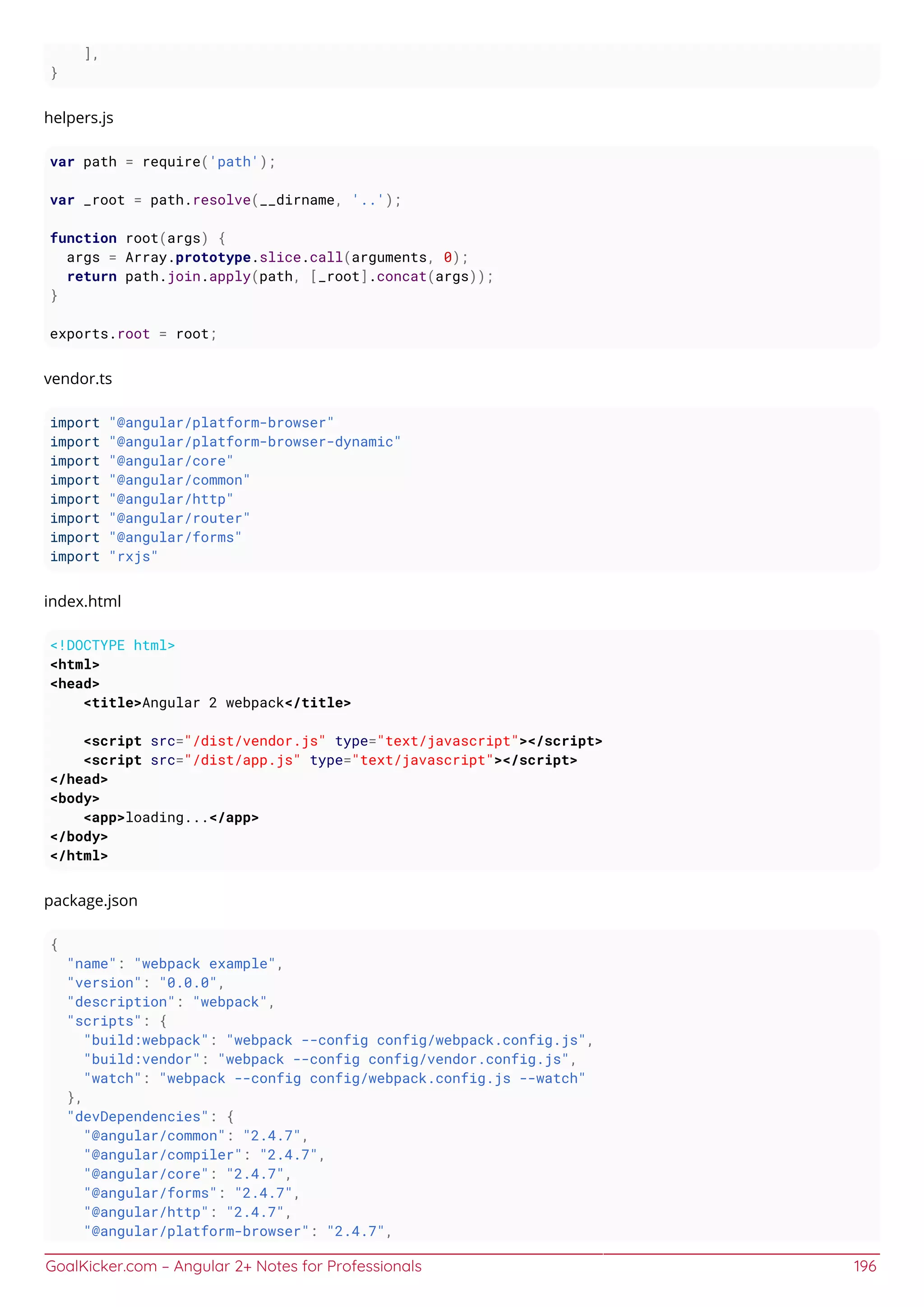 GoalKicker.com – Angular 2+ Notes for Professionals 196
],
}
helpers.js
var path = require('path');
var _root = path.resolve(__dirname, '..');
function root(args) {
args = Array.prototype.slice.call(arguments, 0);
return path.join.apply(path, [_root].concat(args));
}
exports.root = root;
vendor.ts
import "@angular/platform-browser"
import "@angular/platform-browser-dynamic"
import "@angular/core"
import "@angular/common"
import "@angular/http"
import "@angular/router"
import "@angular/forms"
import "rxjs"
index.html
<!DOCTYPE html>
<html>
<head>
<title>Angular 2 webpack</title>
<script src="/dist/vendor.js" type="text/javascript"></script>
<script src="/dist/app.js" type="text/javascript"></script>
</head>
<body>
<app>loading...</app>
</body>
</html>
package.json
{
"name": "webpack example",
"version": "0.0.0",
"description": "webpack",
"scripts": {
"build:webpack": "webpack --config config/webpack.config.js",
"build:vendor": "webpack --config config/vendor.config.js",
"watch": "webpack --config config/webpack.config.js --watch"
},
"devDependencies": {
"@angular/common": "2.4.7",
"@angular/compiler": "2.4.7",
"@angular/core": "2.4.7",
"@angular/forms": "2.4.7",
"@angular/http": "2.4.7",
"@angular/platform-browser": "2.4.7",
 