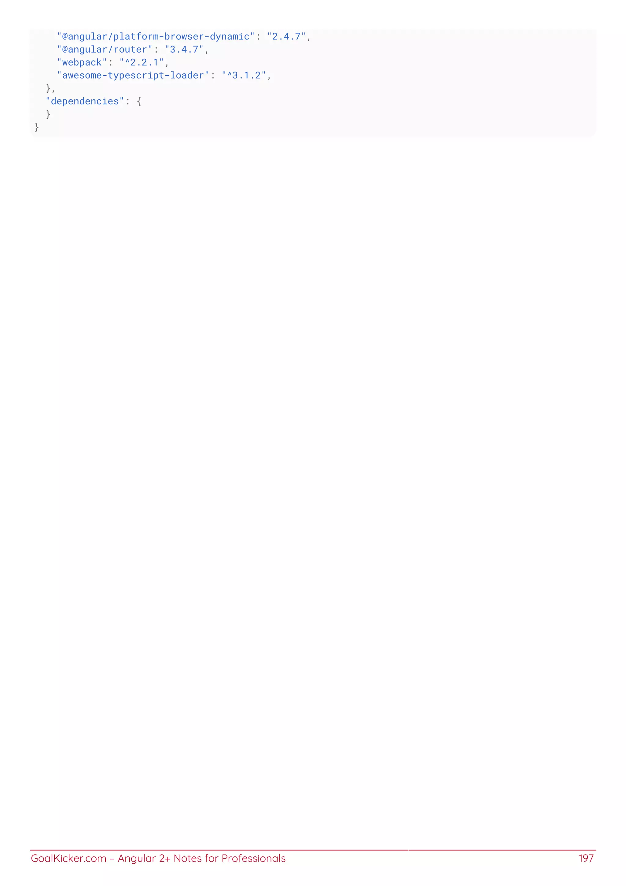 GoalKicker.com – Angular 2+ Notes for Professionals 197
"@angular/platform-browser-dynamic": "2.4.7",
"@angular/router": "3.4.7",
"webpack": "^2.2.1",
"awesome-typescript-loader": "^3.1.2",
},
"dependencies": {
}
}
 
