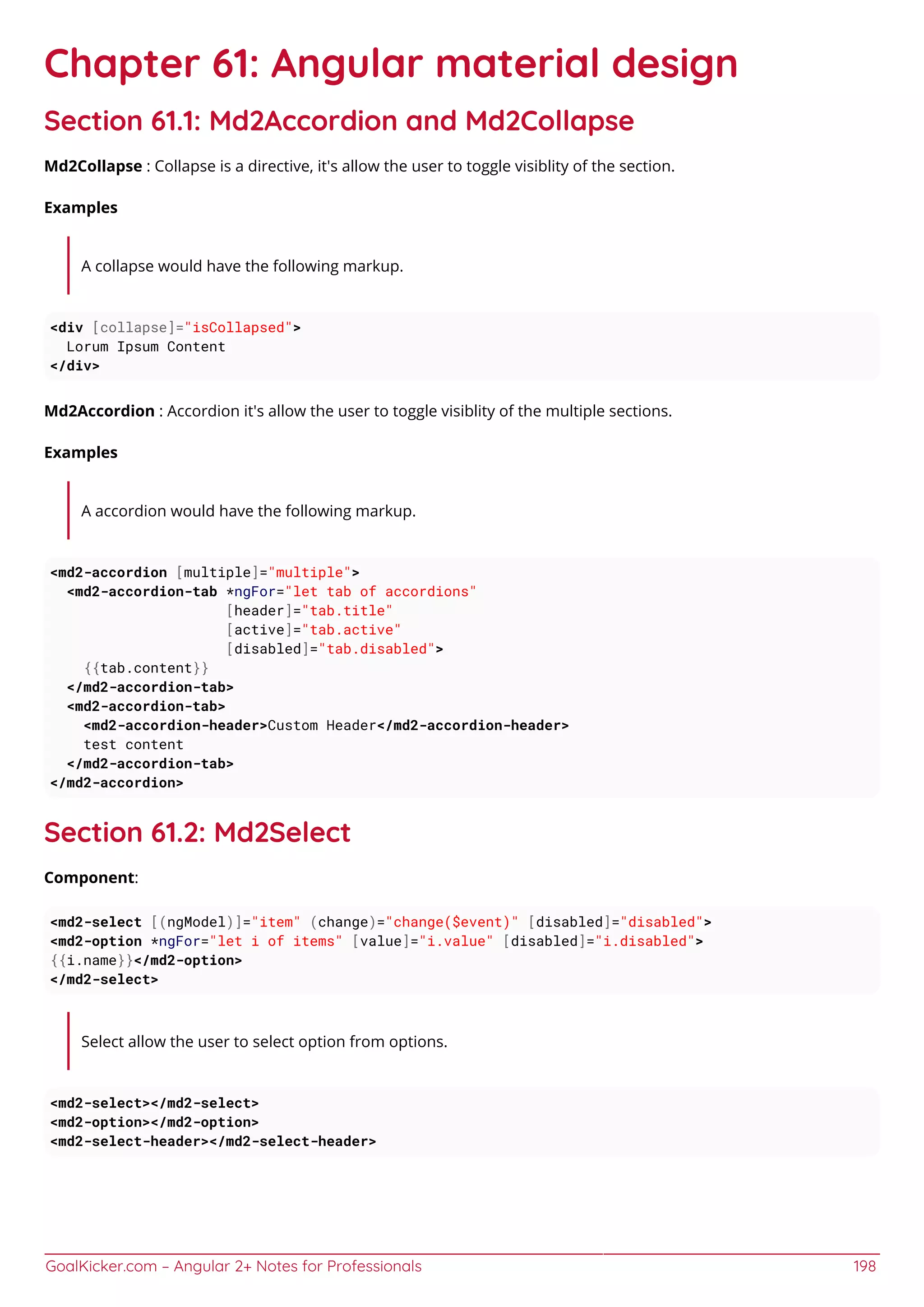 GoalKicker.com – Angular 2+ Notes for Professionals 198
Chapter 61: Angular material design
Section 61.1: Md2Accordion and Md2Collapse
Md2Collapse : Collapse is a directive, it's allow the user to toggle visiblity of the section.
Examples
A collapse would have the following markup.
<div [collapse]="isCollapsed">
Lorum Ipsum Content
</div>
Md2Accordion : Accordion it's allow the user to toggle visiblity of the multiple sections.
Examples
A accordion would have the following markup.
<md2-accordion [multiple]="multiple">
<md2-accordion-tab *ngFor="let tab of accordions"
[header]="tab.title"
[active]="tab.active"
[disabled]="tab.disabled">
{{tab.content}}
</md2-accordion-tab>
<md2-accordion-tab>
<md2-accordion-header>Custom Header</md2-accordion-header>
test content
</md2-accordion-tab>
</md2-accordion>
Section 61.2: Md2Select
Component:
<md2-select [(ngModel)]="item" (change)="change($event)" [disabled]="disabled">
<md2-option *ngFor="let i of items" [value]="i.value" [disabled]="i.disabled">
{{i.name}}</md2-option>
</md2-select>
Select allow the user to select option from options.
<md2-select></md2-select>
<md2-option></md2-option>
<md2-select-header></md2-select-header>
 