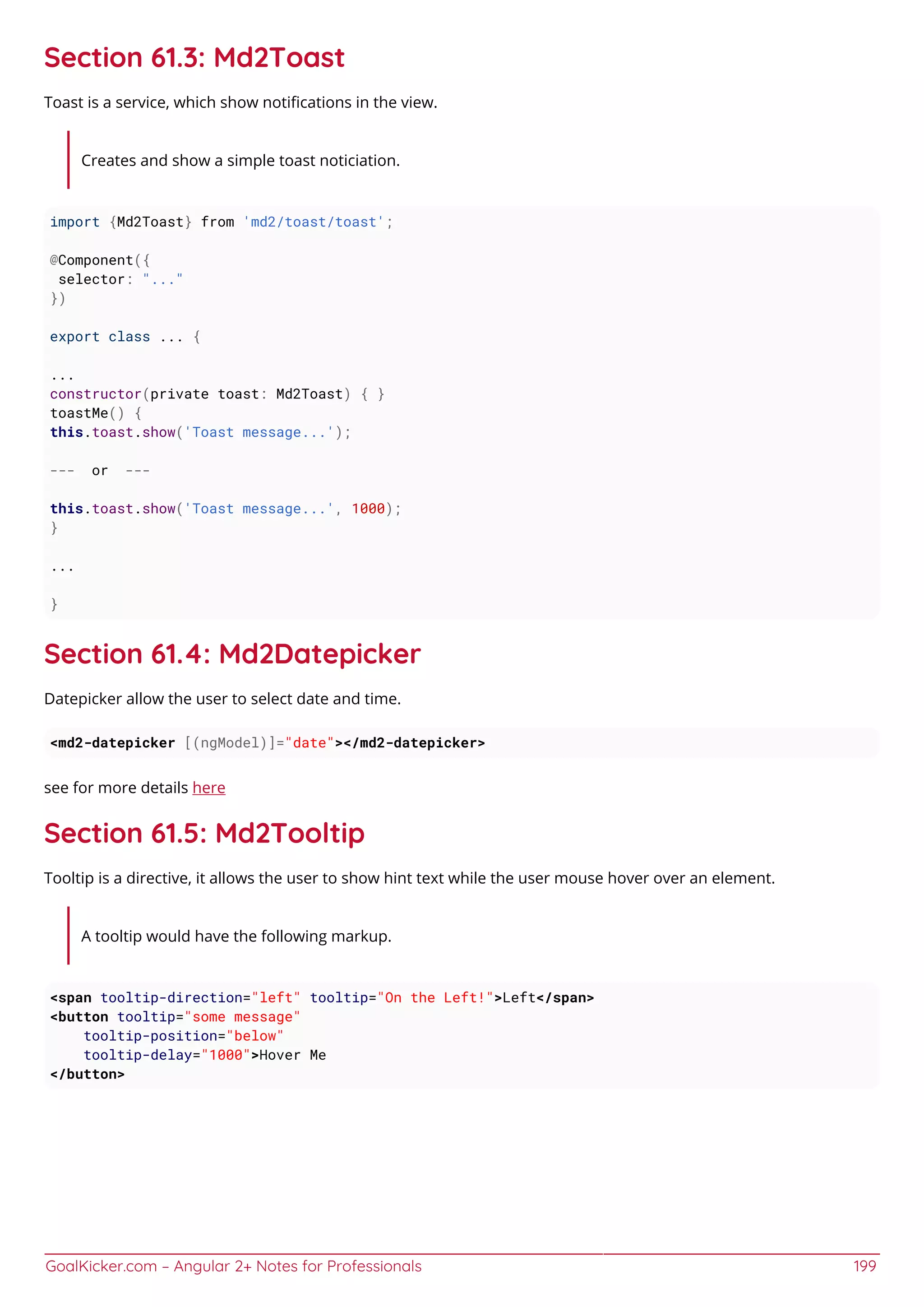 GoalKicker.com – Angular 2+ Notes for Professionals 199
Section 61.3: Md2Toast
Toast is a service, which show notiﬁcations in the view.
Creates and show a simple toast noticiation.
import {Md2Toast} from 'md2/toast/toast';
@Component({
selector: "..."
})
export class ... {
...
constructor(private toast: Md2Toast) { }
toastMe() {
this.toast.show('Toast message...');
--- or ---
this.toast.show('Toast message...', 1000);
}
...
}
Section 61.4: Md2Datepicker
Datepicker allow the user to select date and time.
<md2-datepicker [(ngModel)]="date"></md2-datepicker>
see for more details here
Section 61.5: Md2Tooltip
Tooltip is a directive, it allows the user to show hint text while the user mouse hover over an element.
A tooltip would have the following markup.
<span tooltip-direction="left" tooltip="On the Left!">Left</span>
<button tooltip="some message"
tooltip-position="below"
tooltip-delay="1000">Hover Me
</button>
 