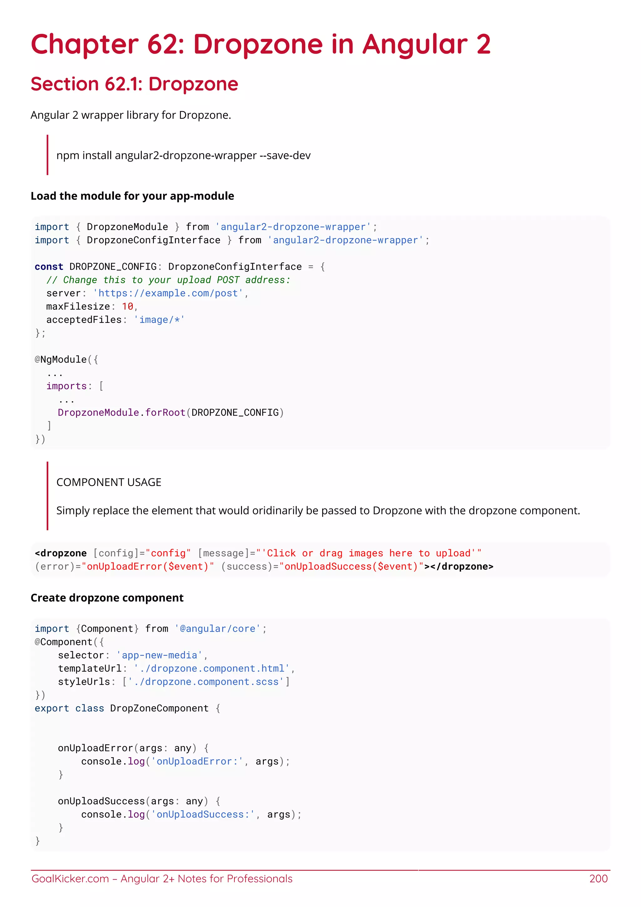 GoalKicker.com – Angular 2+ Notes for Professionals 200
Chapter 62: Dropzone in Angular 2
Section 62.1: Dropzone
Angular 2 wrapper library for Dropzone.
npm install angular2-dropzone-wrapper --save-dev
Load the module for your app-module
import { DropzoneModule } from 'angular2-dropzone-wrapper';
import { DropzoneConfigInterface } from 'angular2-dropzone-wrapper';
const DROPZONE_CONFIG: DropzoneConfigInterface = {
// Change this to your upload POST address:
server: 'https://example.com/post',
maxFilesize: 10,
acceptedFiles: 'image/*'
};
@NgModule({
...
imports: [
...
DropzoneModule.forRoot(DROPZONE_CONFIG)
]
})
COMPONENT USAGE
Simply replace the element that would oridinarily be passed to Dropzone with the dropzone component.
<dropzone [config]="config" [message]="'Click or drag images here to upload'"
(error)="onUploadError($event)" (success)="onUploadSuccess($event)"></dropzone>
Create dropzone component
import {Component} from '@angular/core';
@Component({
selector: 'app-new-media',
templateUrl: './dropzone.component.html',
styleUrls: ['./dropzone.component.scss']
})
export class DropZoneComponent {
onUploadError(args: any) {
console.log('onUploadError:', args);
}
onUploadSuccess(args: any) {
console.log('onUploadSuccess:', args);
}
}
 