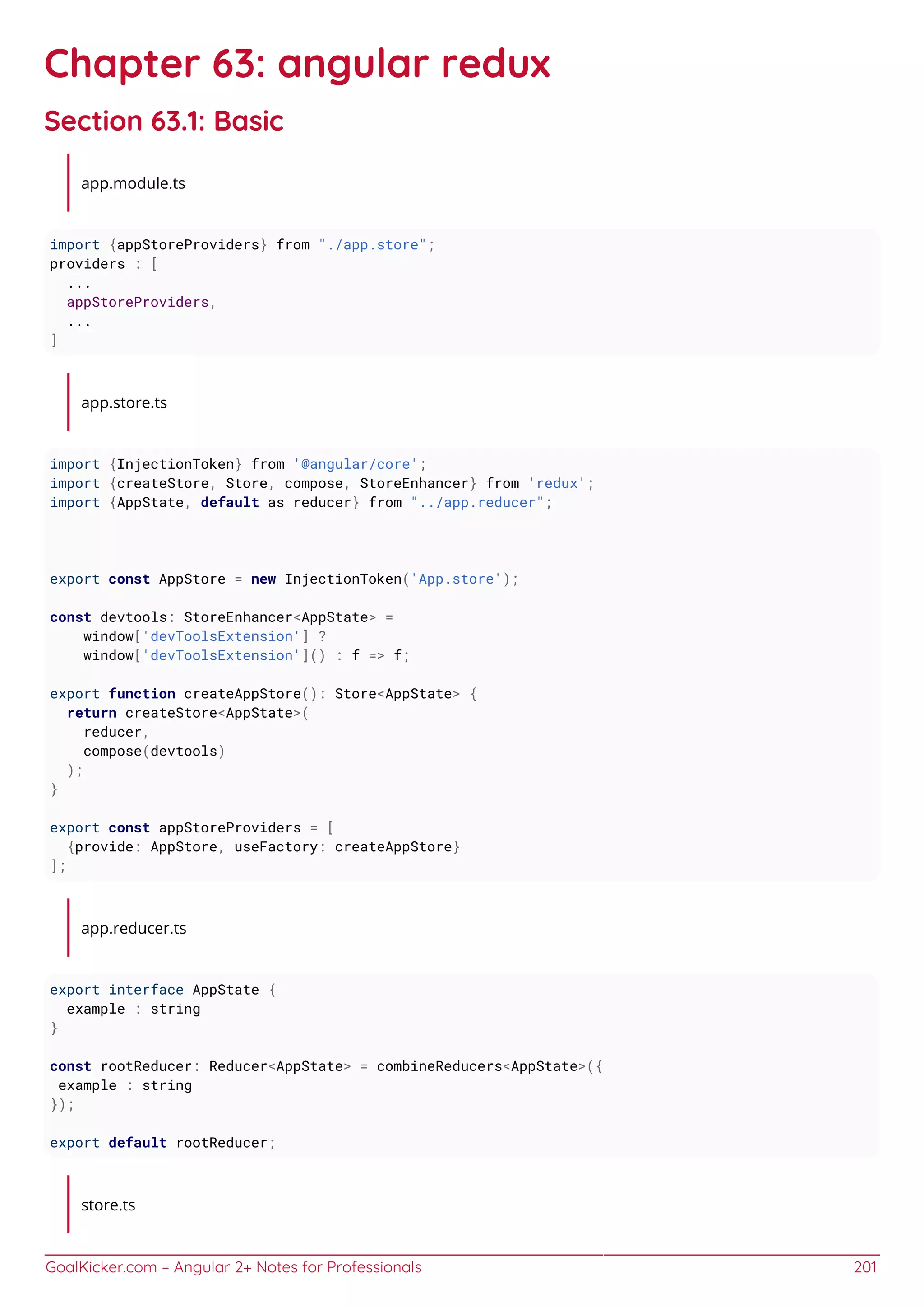 GoalKicker.com – Angular 2+ Notes for Professionals 201
Chapter 63: angular redux
Section 63.1: Basic
app.module.ts
import {appStoreProviders} from "./app.store";
providers : [
...
appStoreProviders,
...
]
app.store.ts
import {InjectionToken} from '@angular/core';
import {createStore, Store, compose, StoreEnhancer} from 'redux';
import {AppState, default as reducer} from "../app.reducer";
export const AppStore = new InjectionToken('App.store');
const devtools: StoreEnhancer<AppState> =
window['devToolsExtension'] ?
window['devToolsExtension']() : f => f;
export function createAppStore(): Store<AppState> {
return createStore<AppState>(
reducer,
compose(devtools)
);
}
export const appStoreProviders = [
{provide: AppStore, useFactory: createAppStore}
];
app.reducer.ts
export interface AppState {
example : string
}
const rootReducer: Reducer<AppState> = combineReducers<AppState>({
example : string
});
export default rootReducer;
store.ts
 