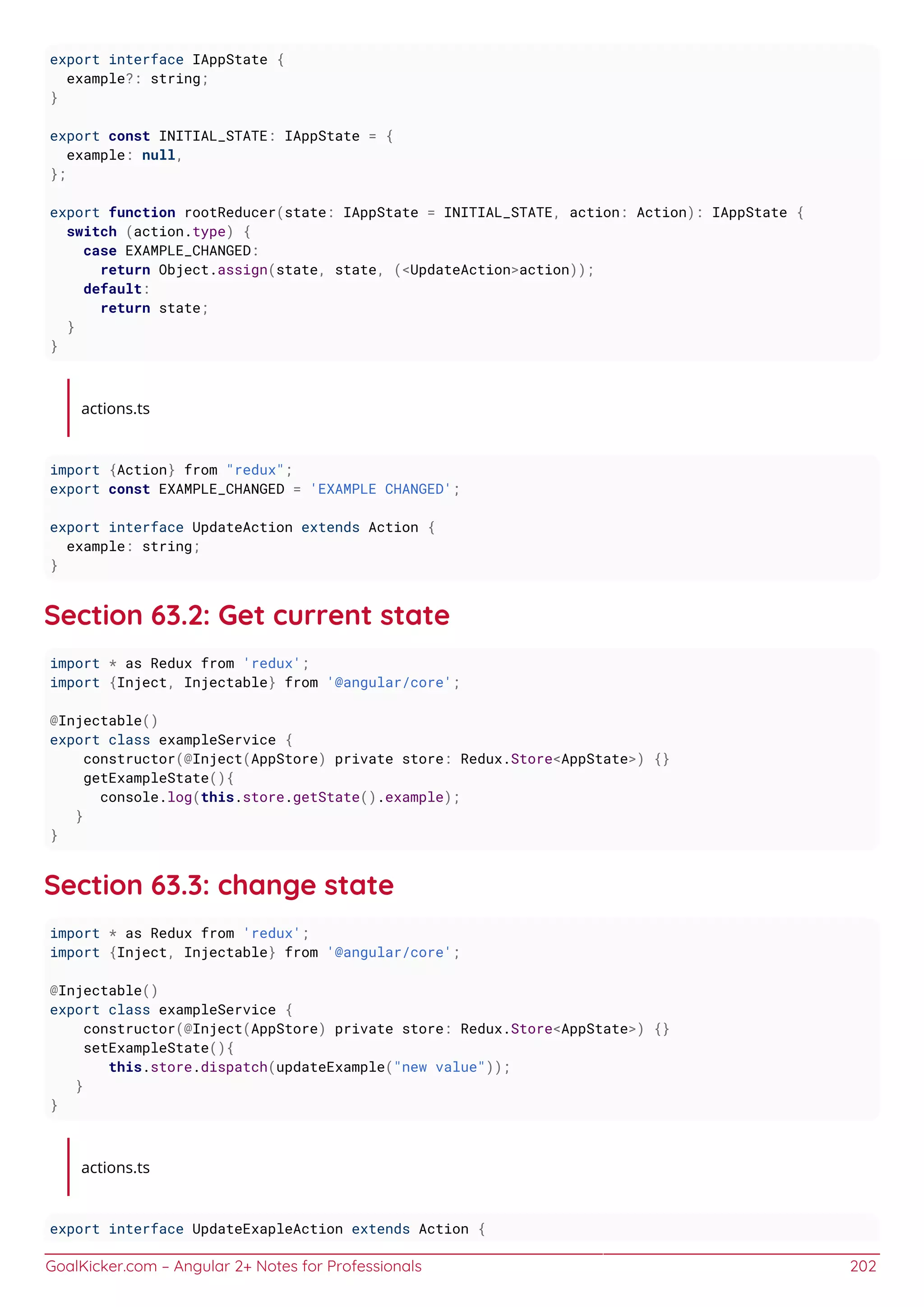 GoalKicker.com – Angular 2+ Notes for Professionals 202
export interface IAppState {
example?: string;
}
export const INITIAL_STATE: IAppState = {
example: null,
};
export function rootReducer(state: IAppState = INITIAL_STATE, action: Action): IAppState {
switch (action.type) {
case EXAMPLE_CHANGED:
return Object.assign(state, state, (<UpdateAction>action));
default:
return state;
}
}
actions.ts
import {Action} from "redux";
export const EXAMPLE_CHANGED = 'EXAMPLE CHANGED';
export interface UpdateAction extends Action {
example: string;
}
Section 63.2: Get current state
import * as Redux from 'redux';
import {Inject, Injectable} from '@angular/core';
@Injectable()
export class exampleService {
constructor(@Inject(AppStore) private store: Redux.Store<AppState>) {}
getExampleState(){
console.log(this.store.getState().example);
}
}
Section 63.3: change state
import * as Redux from 'redux';
import {Inject, Injectable} from '@angular/core';
@Injectable()
export class exampleService {
constructor(@Inject(AppStore) private store: Redux.Store<AppState>) {}
setExampleState(){
this.store.dispatch(updateExample("new value"));
}
}
actions.ts
export interface UpdateExapleAction extends Action {
 