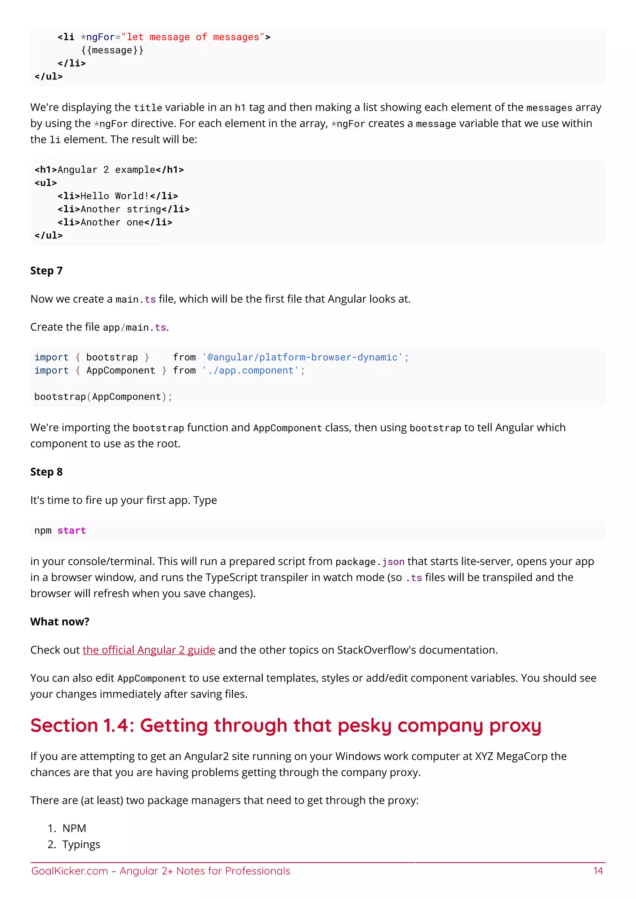 GoalKicker.com – Angular 2+ Notes for Professionals 14
<li *ngFor="let message of messages">
{{message}}
</li>
</ul>
We're displaying the title variable in an h1 tag and then making a list showing each element of the messages array
by using the *ngFor directive. For each element in the array, *ngFor creates a message variable that we use within
the li element. The result will be:
<h1>Angular 2 example</h1>
<ul>
<li>Hello World!</li>
<li>Another string</li>
<li>Another one</li>
</ul>
Step 7
Now we create a main.ts ﬁle, which will be the ﬁrst ﬁle that Angular looks at.
Create the ﬁle app/main.ts.
import { bootstrap } from '@angular/platform-browser-dynamic';
import { AppComponent } from './app.component';
bootstrap(AppComponent);
We're importing the bootstrap function and AppComponent class, then using bootstrap to tell Angular which
component to use as the root.
Step 8
It's time to ﬁre up your ﬁrst app. Type
npm start
in your console/terminal. This will run a prepared script from package.json that starts lite-server, opens your app
in a browser window, and runs the TypeScript transpiler in watch mode (so .ts ﬁles will be transpiled and the
browser will refresh when you save changes).
What now?
Check out the oﬃcial Angular 2 guide and the other topics on StackOverﬂow's documentation.
You can also edit AppComponent to use external templates, styles or add/edit component variables. You should see
your changes immediately after saving ﬁles.
Section 1.4: Getting through that pesky company proxy
If you are attempting to get an Angular2 site running on your Windows work computer at XYZ MegaCorp the
chances are that you are having problems getting through the company proxy.
There are (at least) two package managers that need to get through the proxy:
NPM1.
Typings2.
 