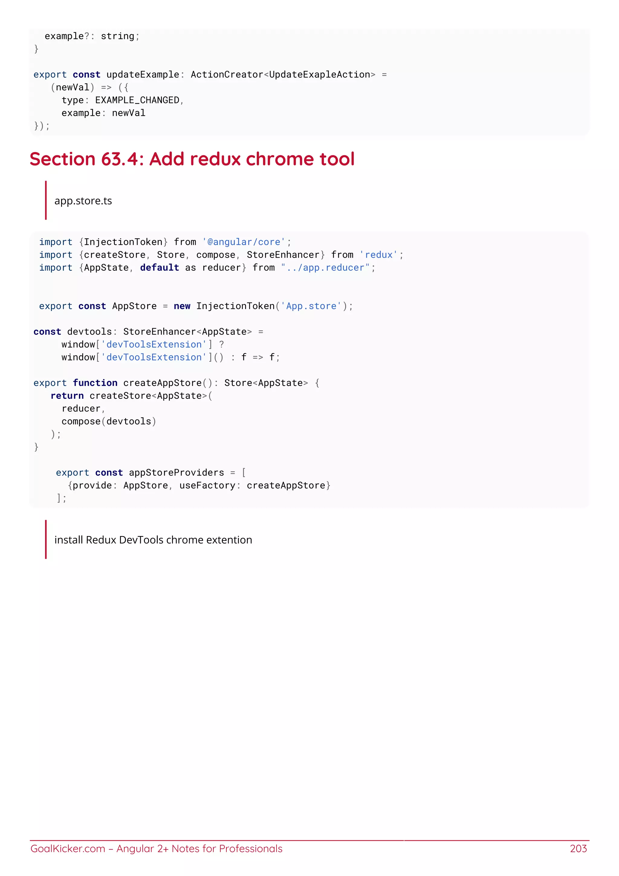 GoalKicker.com – Angular 2+ Notes for Professionals 203
example?: string;
}
export const updateExample: ActionCreator<UpdateExapleAction> =
(newVal) => ({
type: EXAMPLE_CHANGED,
example: newVal
});
Section 63.4: Add redux chrome tool
app.store.ts
import {InjectionToken} from '@angular/core';
import {createStore, Store, compose, StoreEnhancer} from 'redux';
import {AppState, default as reducer} from "../app.reducer";
export const AppStore = new InjectionToken('App.store');
const devtools: StoreEnhancer<AppState> =
window['devToolsExtension'] ?
window['devToolsExtension']() : f => f;
export function createAppStore(): Store<AppState> {
return createStore<AppState>(
reducer,
compose(devtools)
);
}
export const appStoreProviders = [
{provide: AppStore, useFactory: createAppStore}
];
install Redux DevTools chrome extention
 