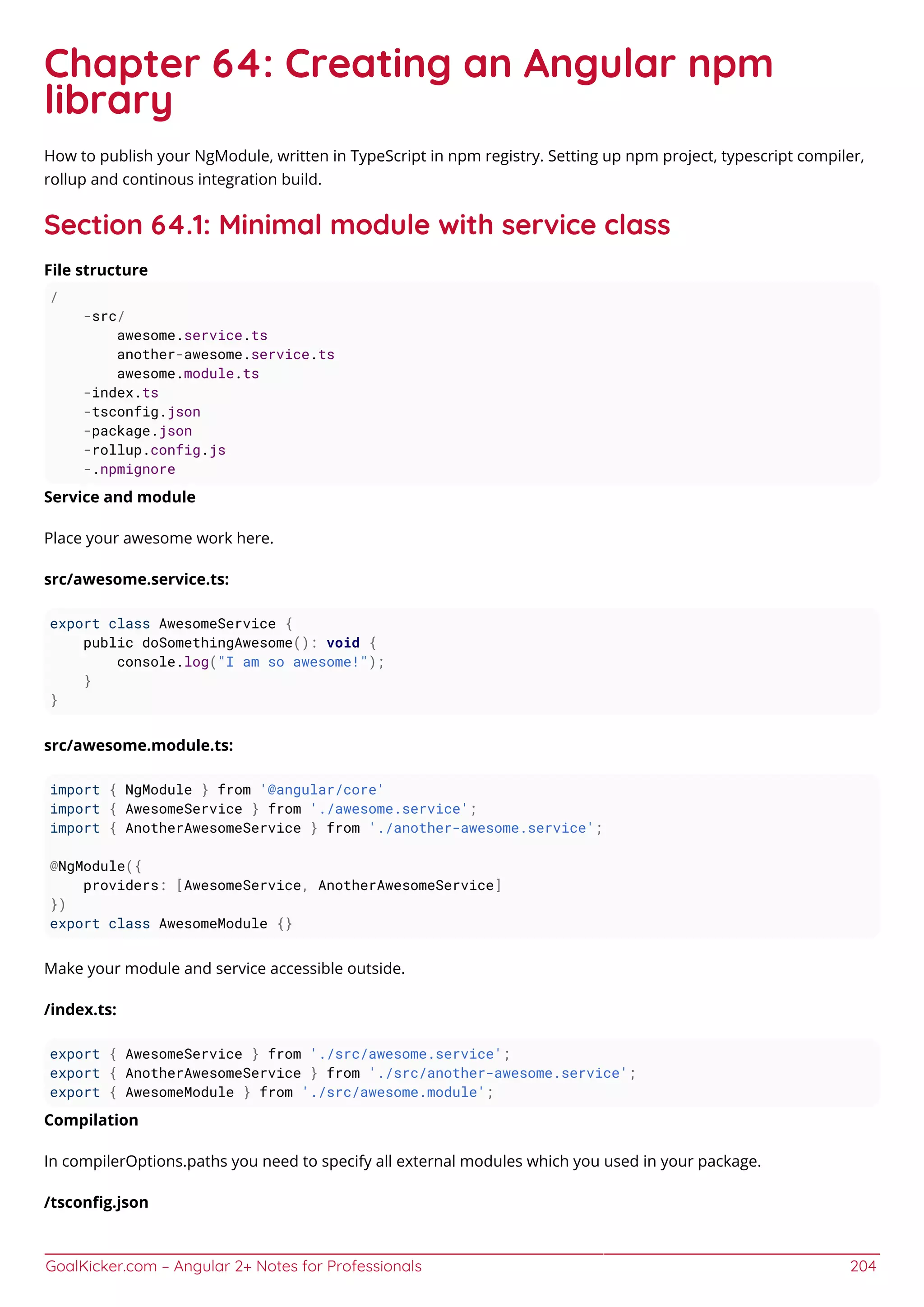 GoalKicker.com – Angular 2+ Notes for Professionals 204
Chapter 64: Creating an Angular npm
library
How to publish your NgModule, written in TypeScript in npm registry. Setting up npm project, typescript compiler,
rollup and continous integration build.
Section 64.1: Minimal module with service class
File structure
/
-src/
awesome.service.ts
another-awesome.service.ts
awesome.module.ts
-index.ts
-tsconfig.json
-package.json
-rollup.config.js
-.npmignore
Service and module
Place your awesome work here.
src/awesome.service.ts:
export class AwesomeService {
public doSomethingAwesome(): void {
console.log("I am so awesome!");
}
}
src/awesome.module.ts:
import { NgModule } from '@angular/core'
import { AwesomeService } from './awesome.service';
import { AnotherAwesomeService } from './another-awesome.service';
@NgModule({
providers: [AwesomeService, AnotherAwesomeService]
})
export class AwesomeModule {}
Make your module and service accessible outside.
/index.ts:
export { AwesomeService } from './src/awesome.service';
export { AnotherAwesomeService } from './src/another-awesome.service';
export { AwesomeModule } from './src/awesome.module';
Compilation
In compilerOptions.paths you need to specify all external modules which you used in your package.
/tsconﬁg.json
 