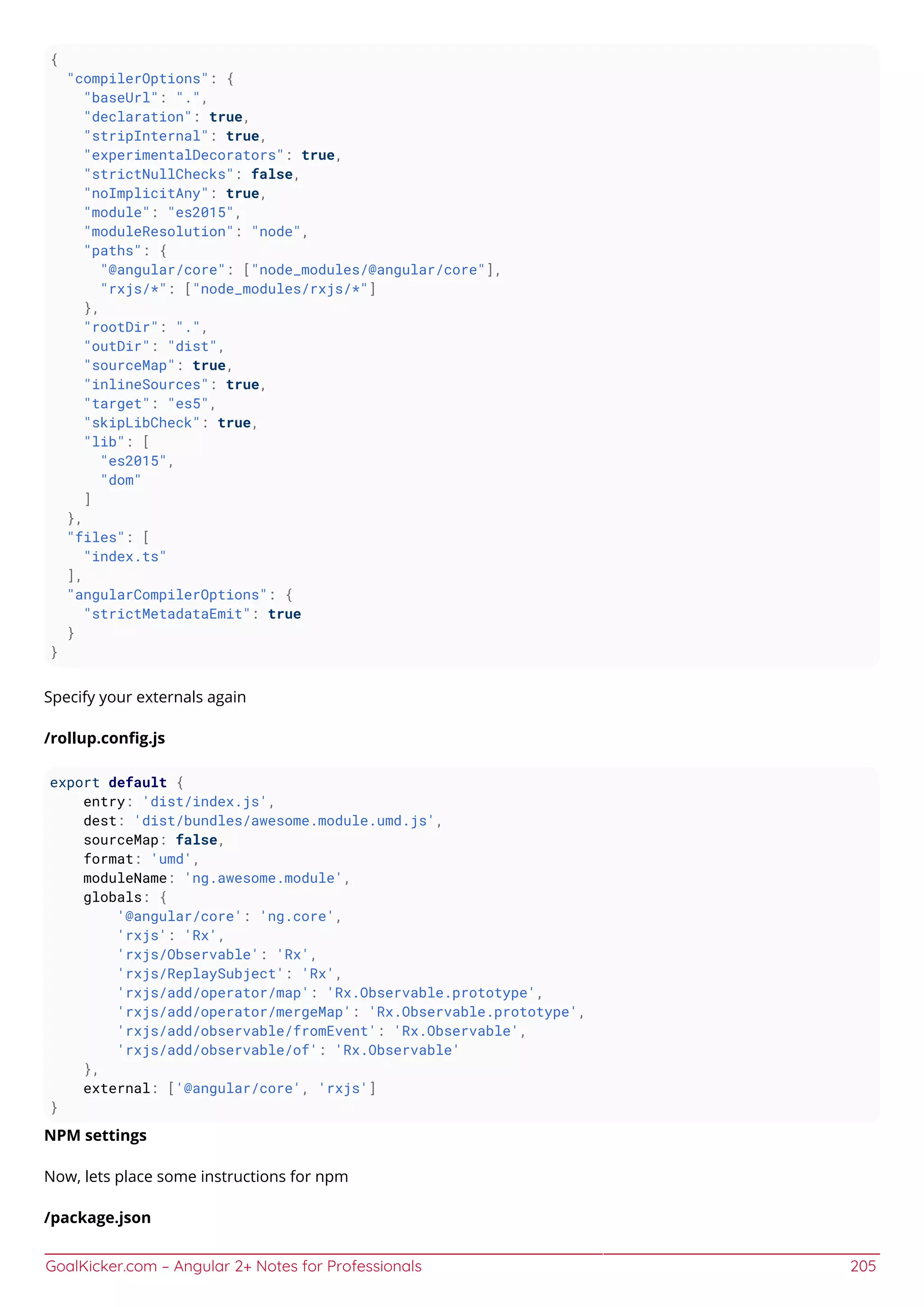 GoalKicker.com – Angular 2+ Notes for Professionals 205
{
"compilerOptions": {
"baseUrl": ".",
"declaration": true,
"stripInternal": true,
"experimentalDecorators": true,
"strictNullChecks": false,
"noImplicitAny": true,
"module": "es2015",
"moduleResolution": "node",
"paths": {
"@angular/core": ["node_modules/@angular/core"],
"rxjs/*": ["node_modules/rxjs/*"]
},
"rootDir": ".",
"outDir": "dist",
"sourceMap": true,
"inlineSources": true,
"target": "es5",
"skipLibCheck": true,
"lib": [
"es2015",
"dom"
]
},
"files": [
"index.ts"
],
"angularCompilerOptions": {
"strictMetadataEmit": true
}
}
Specify your externals again
/rollup.conﬁg.js
export default {
entry: 'dist/index.js',
dest: 'dist/bundles/awesome.module.umd.js',
sourceMap: false,
format: 'umd',
moduleName: 'ng.awesome.module',
globals: {
'@angular/core': 'ng.core',
'rxjs': 'Rx',
'rxjs/Observable': 'Rx',
'rxjs/ReplaySubject': 'Rx',
'rxjs/add/operator/map': 'Rx.Observable.prototype',
'rxjs/add/operator/mergeMap': 'Rx.Observable.prototype',
'rxjs/add/observable/fromEvent': 'Rx.Observable',
'rxjs/add/observable/of': 'Rx.Observable'
},
external: ['@angular/core', 'rxjs']
}
NPM settings
Now, lets place some instructions for npm
/package.json
 