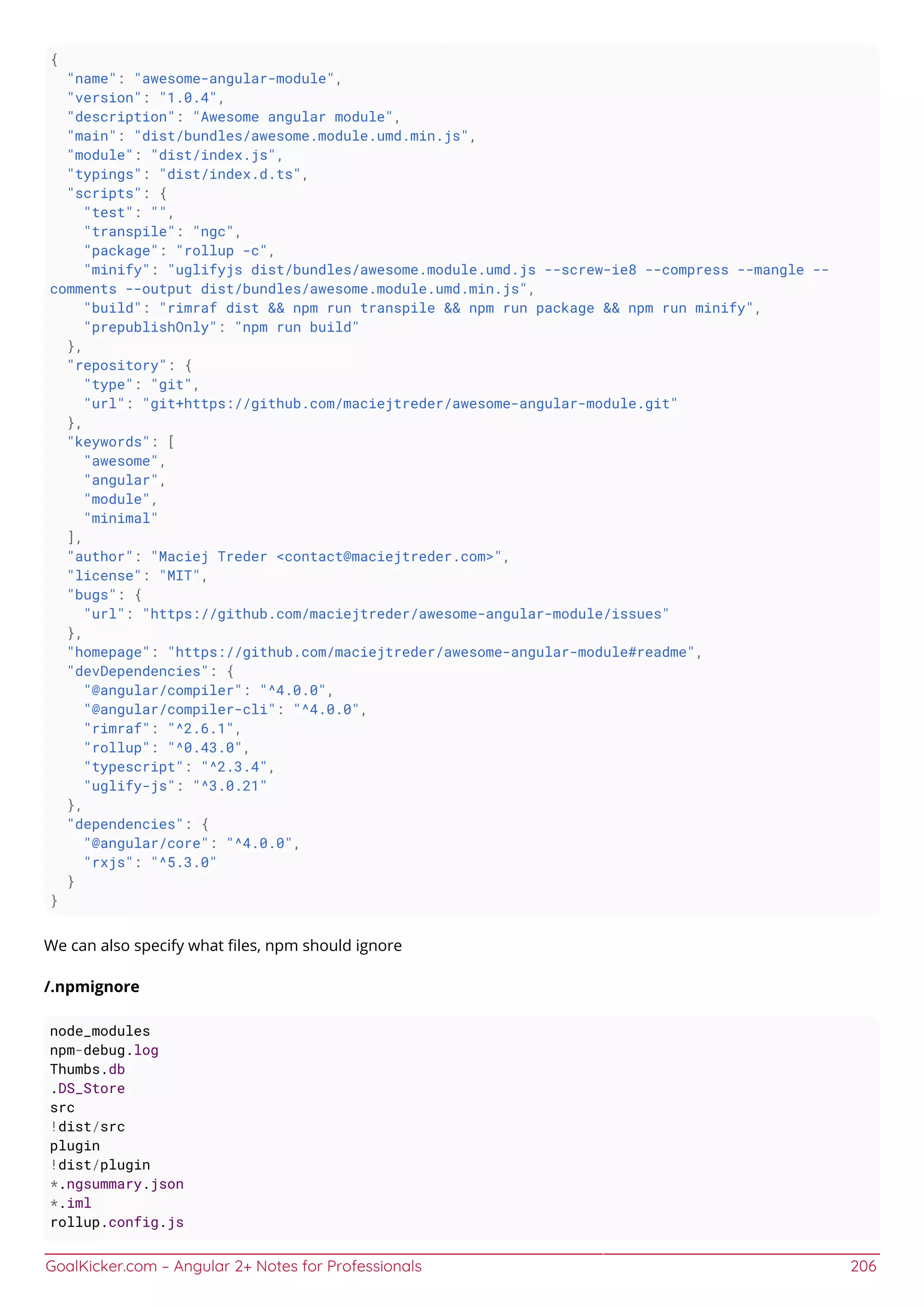 GoalKicker.com – Angular 2+ Notes for Professionals 206
{
"name": "awesome-angular-module",
"version": "1.0.4",
"description": "Awesome angular module",
"main": "dist/bundles/awesome.module.umd.min.js",
"module": "dist/index.js",
"typings": "dist/index.d.ts",
"scripts": {
"test": "",
"transpile": "ngc",
"package": "rollup -c",
"minify": "uglifyjs dist/bundles/awesome.module.umd.js --screw-ie8 --compress --mangle --
comments --output dist/bundles/awesome.module.umd.min.js",
"build": "rimraf dist && npm run transpile && npm run package && npm run minify",
"prepublishOnly": "npm run build"
},
"repository": {
"type": "git",
"url": "git+https://github.com/maciejtreder/awesome-angular-module.git"
},
"keywords": [
"awesome",
"angular",
"module",
"minimal"
],
"author": "Maciej Treder <contact@maciejtreder.com>",
"license": "MIT",
"bugs": {
"url": "https://github.com/maciejtreder/awesome-angular-module/issues"
},
"homepage": "https://github.com/maciejtreder/awesome-angular-module#readme",
"devDependencies": {
"@angular/compiler": "^4.0.0",
"@angular/compiler-cli": "^4.0.0",
"rimraf": "^2.6.1",
"rollup": "^0.43.0",
"typescript": "^2.3.4",
"uglify-js": "^3.0.21"
},
"dependencies": {
"@angular/core": "^4.0.0",
"rxjs": "^5.3.0"
}
}
We can also specify what ﬁles, npm should ignore
/.npmignore
node_modules
npm-debug.log
Thumbs.db
.DS_Store
src
!dist/src
plugin
!dist/plugin
*.ngsummary.json
*.iml
rollup.config.js
 