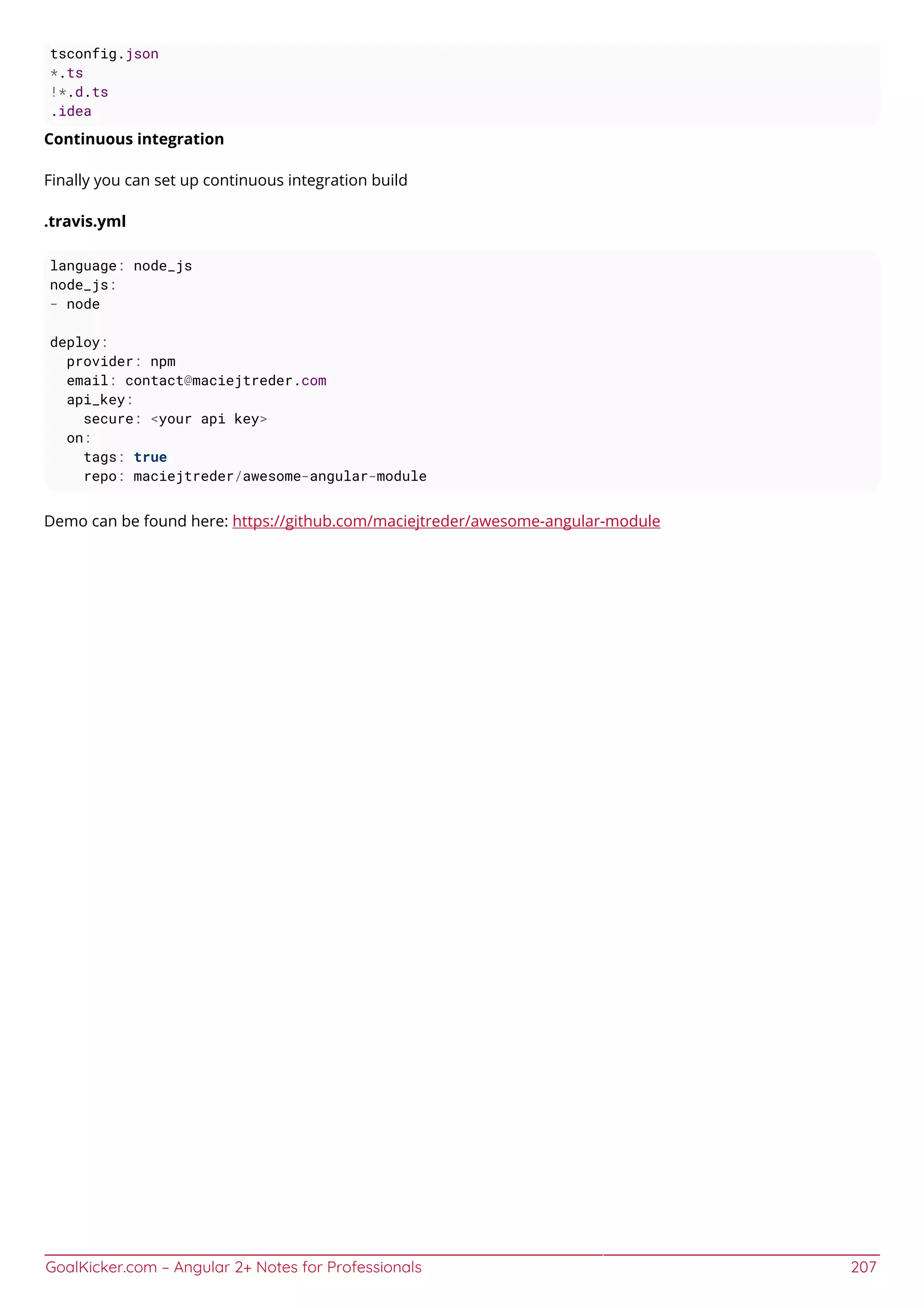 GoalKicker.com – Angular 2+ Notes for Professionals 207
tsconfig.json
*.ts
!*.d.ts
.idea
Continuous integration
Finally you can set up continuous integration build
.travis.yml
language: node_js
node_js:
- node
deploy:
provider: npm
email: contact@maciejtreder.com
api_key:
secure: <your api key>
on:
tags: true
repo: maciejtreder/awesome-angular-module
Demo can be found here: https://github.com/maciejtreder/awesome-angular-module
 