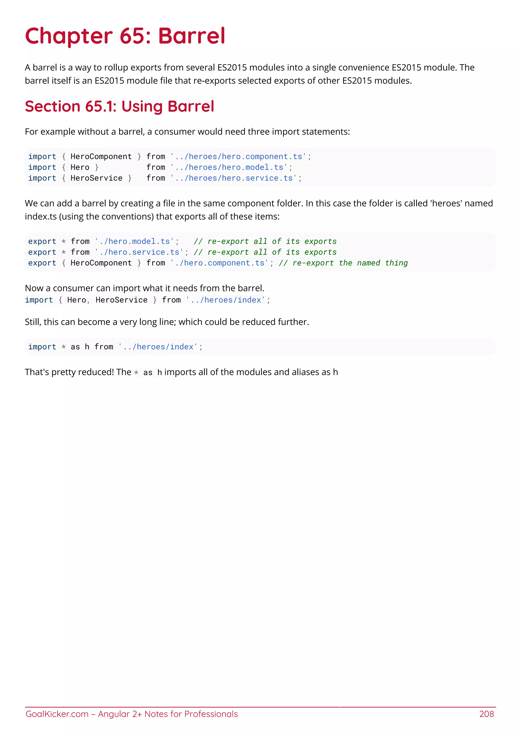 GoalKicker.com – Angular 2+ Notes for Professionals 208
Chapter 65: Barrel
A barrel is a way to rollup exports from several ES2015 modules into a single convenience ES2015 module. The
barrel itself is an ES2015 module ﬁle that re-exports selected exports of other ES2015 modules.
Section 65.1: Using Barrel
For example without a barrel, a consumer would need three import statements:
import { HeroComponent } from '../heroes/hero.component.ts';
import { Hero } from '../heroes/hero.model.ts';
import { HeroService } from '../heroes/hero.service.ts';
We can add a barrel by creating a ﬁle in the same component folder. In this case the folder is called 'heroes' named
index.ts (using the conventions) that exports all of these items:
export * from './hero.model.ts'; // re-export all of its exports
export * from './hero.service.ts'; // re-export all of its exports
export { HeroComponent } from './hero.component.ts'; // re-export the named thing
Now a consumer can import what it needs from the barrel.
import { Hero, HeroService } from '../heroes/index';
Still, this can become a very long line; which could be reduced further.
import * as h from '../heroes/index';
That's pretty reduced! The * as h imports all of the modules and aliases as h
 