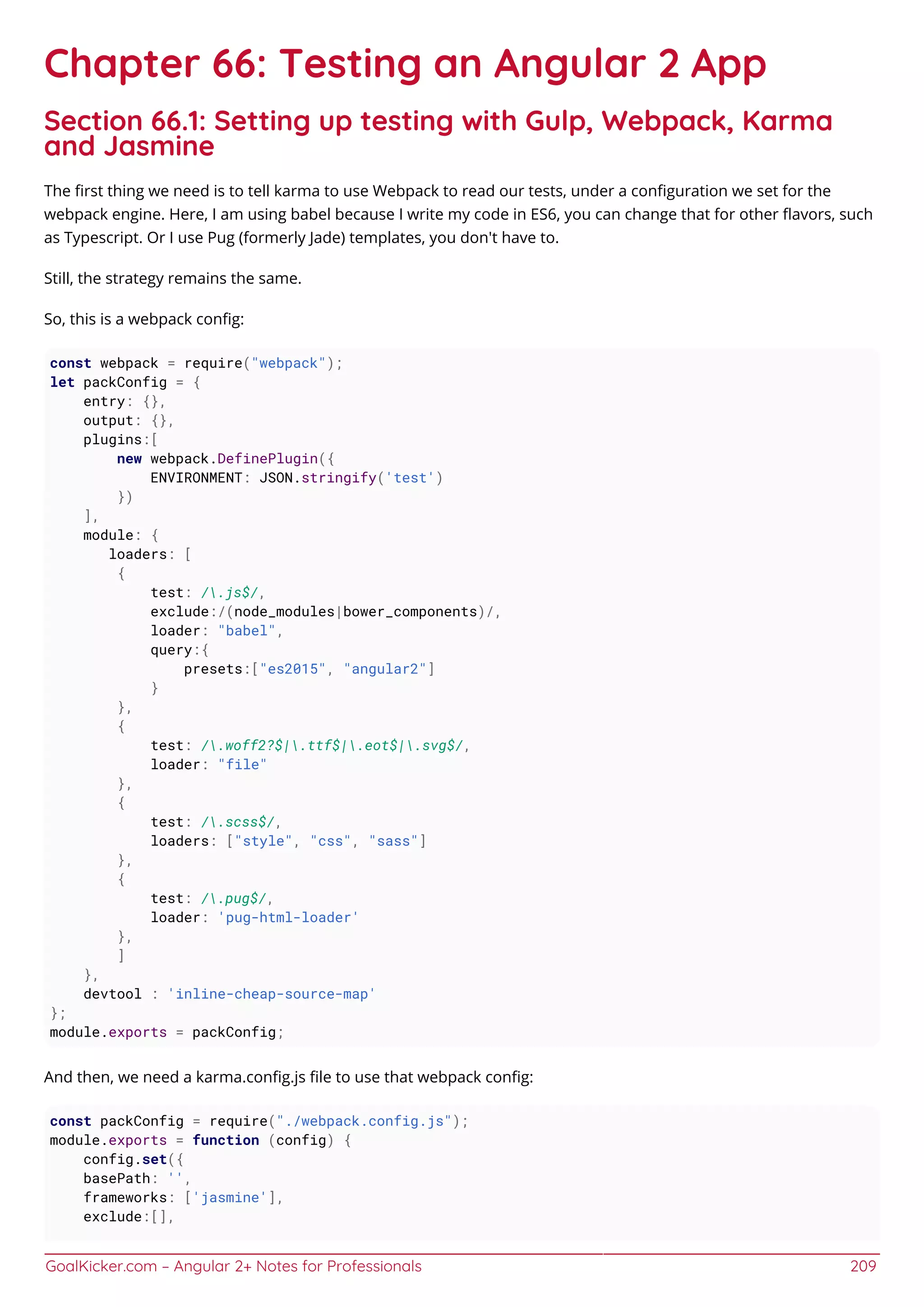 GoalKicker.com – Angular 2+ Notes for Professionals 209
Chapter 66: Testing an Angular 2 App
Section 66.1: Setting up testing with Gulp, Webpack, Karma
and Jasmine
The ﬁrst thing we need is to tell karma to use Webpack to read our tests, under a conﬁguration we set for the
webpack engine. Here, I am using babel because I write my code in ES6, you can change that for other ﬂavors, such
as Typescript. Or I use Pug (formerly Jade) templates, you don't have to.
Still, the strategy remains the same.
So, this is a webpack conﬁg:
const webpack = require("webpack");
let packConfig = {
entry: {},
output: {},
plugins:[
new webpack.DefinePlugin({
ENVIRONMENT: JSON.stringify('test')
})
],
module: {
loaders: [
{
test: /.js$/,
exclude:/(node_modules|bower_components)/,
loader: "babel",
query:{
presets:["es2015", "angular2"]
}
},
{
test: /.woff2?$|.ttf$|.eot$|.svg$/,
loader: "file"
},
{
test: /.scss$/,
loaders: ["style", "css", "sass"]
},
{
test: /.pug$/,
loader: 'pug-html-loader'
},
]
},
devtool : 'inline-cheap-source-map'
};
module.exports = packConfig;
And then, we need a karma.conﬁg.js ﬁle to use that webpack conﬁg:
const packConfig = require("./webpack.config.js");
module.exports = function (config) {
config.set({
basePath: '',
frameworks: ['jasmine'],
exclude:[],
 