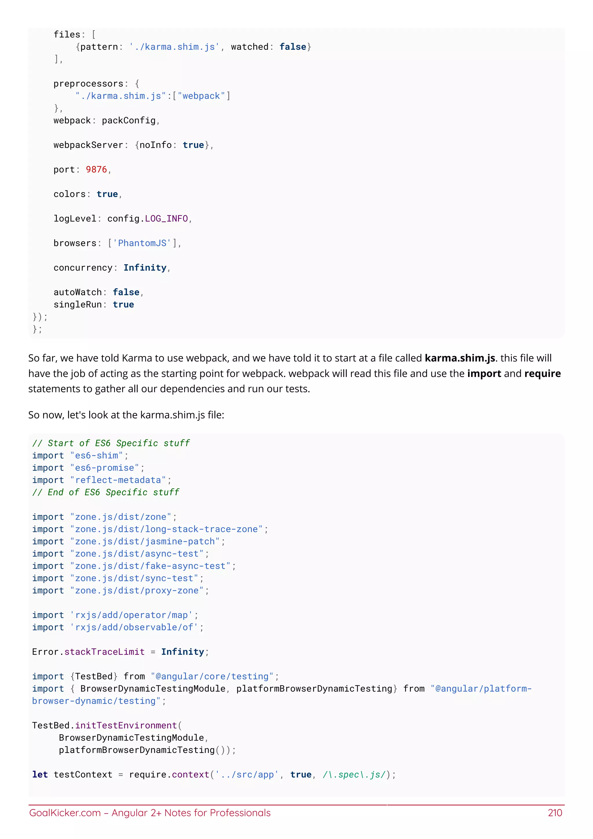 GoalKicker.com – Angular 2+ Notes for Professionals 210
files: [
{pattern: './karma.shim.js', watched: false}
],
preprocessors: {
"./karma.shim.js":["webpack"]
},
webpack: packConfig,
webpackServer: {noInfo: true},
port: 9876,
colors: true,
logLevel: config.LOG_INFO,
browsers: ['PhantomJS'],
concurrency: Infinity,
autoWatch: false,
singleRun: true
});
};
So far, we have told Karma to use webpack, and we have told it to start at a ﬁle called karma.shim.js. this ﬁle will
have the job of acting as the starting point for webpack. webpack will read this ﬁle and use the import and require
statements to gather all our dependencies and run our tests.
So now, let's look at the karma.shim.js ﬁle:
// Start of ES6 Specific stuff
import "es6-shim";
import "es6-promise";
import "reflect-metadata";
// End of ES6 Specific stuff
import "zone.js/dist/zone";
import "zone.js/dist/long-stack-trace-zone";
import "zone.js/dist/jasmine-patch";
import "zone.js/dist/async-test";
import "zone.js/dist/fake-async-test";
import "zone.js/dist/sync-test";
import "zone.js/dist/proxy-zone";
import 'rxjs/add/operator/map';
import 'rxjs/add/observable/of';
Error.stackTraceLimit = Infinity;
import {TestBed} from "@angular/core/testing";
import { BrowserDynamicTestingModule, platformBrowserDynamicTesting} from "@angular/platform-
browser-dynamic/testing";
TestBed.initTestEnvironment(
BrowserDynamicTestingModule,
platformBrowserDynamicTesting());
let testContext = require.context('../src/app', true, /.spec.js/);
 