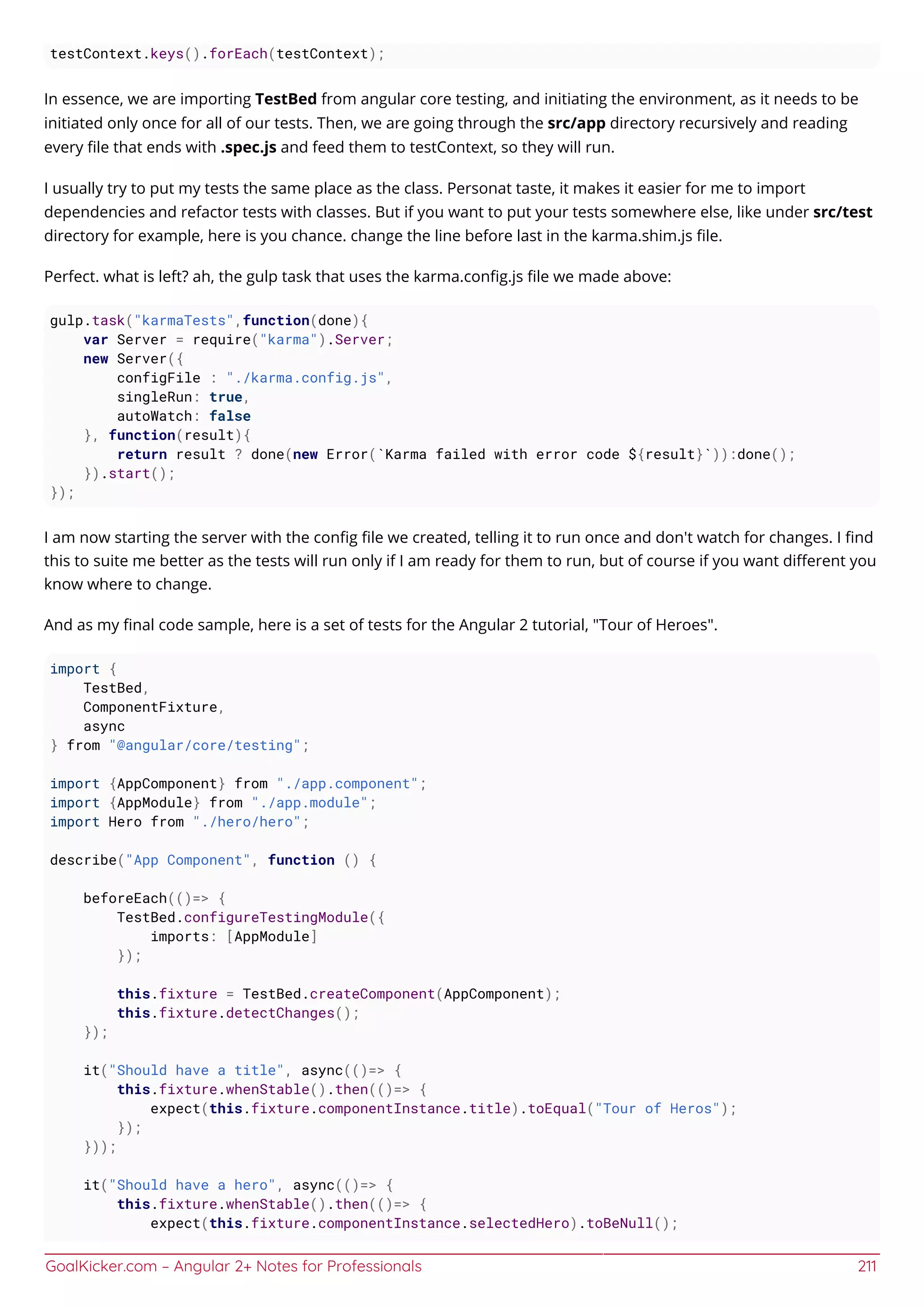 GoalKicker.com – Angular 2+ Notes for Professionals 211
testContext.keys().forEach(testContext);
In essence, we are importing TestBed from angular core testing, and initiating the environment, as it needs to be
initiated only once for all of our tests. Then, we are going through the src/app directory recursively and reading
every ﬁle that ends with .spec.js and feed them to testContext, so they will run.
I usually try to put my tests the same place as the class. Personat taste, it makes it easier for me to import
dependencies and refactor tests with classes. But if you want to put your tests somewhere else, like under src/test
directory for example, here is you chance. change the line before last in the karma.shim.js ﬁle.
Perfect. what is left? ah, the gulp task that uses the karma.conﬁg.js ﬁle we made above:
gulp.task("karmaTests",function(done){
var Server = require("karma").Server;
new Server({
configFile : "./karma.config.js",
singleRun: true,
autoWatch: false
}, function(result){
return result ? done(new Error(`Karma failed with error code ${result}`)):done();
}).start();
});
I am now starting the server with the conﬁg ﬁle we created, telling it to run once and don't watch for changes. I ﬁnd
this to suite me better as the tests will run only if I am ready for them to run, but of course if you want diﬀerent you
know where to change.
And as my ﬁnal code sample, here is a set of tests for the Angular 2 tutorial, "Tour of Heroes".
import {
TestBed,
ComponentFixture,
async
} from "@angular/core/testing";
import {AppComponent} from "./app.component";
import {AppModule} from "./app.module";
import Hero from "./hero/hero";
describe("App Component", function () {
beforeEach(()=> {
TestBed.configureTestingModule({
imports: [AppModule]
});
this.fixture = TestBed.createComponent(AppComponent);
this.fixture.detectChanges();
});
it("Should have a title", async(()=> {
this.fixture.whenStable().then(()=> {
expect(this.fixture.componentInstance.title).toEqual("Tour of Heros");
});
}));
it("Should have a hero", async(()=> {
this.fixture.whenStable().then(()=> {
expect(this.fixture.componentInstance.selectedHero).toBeNull();
 