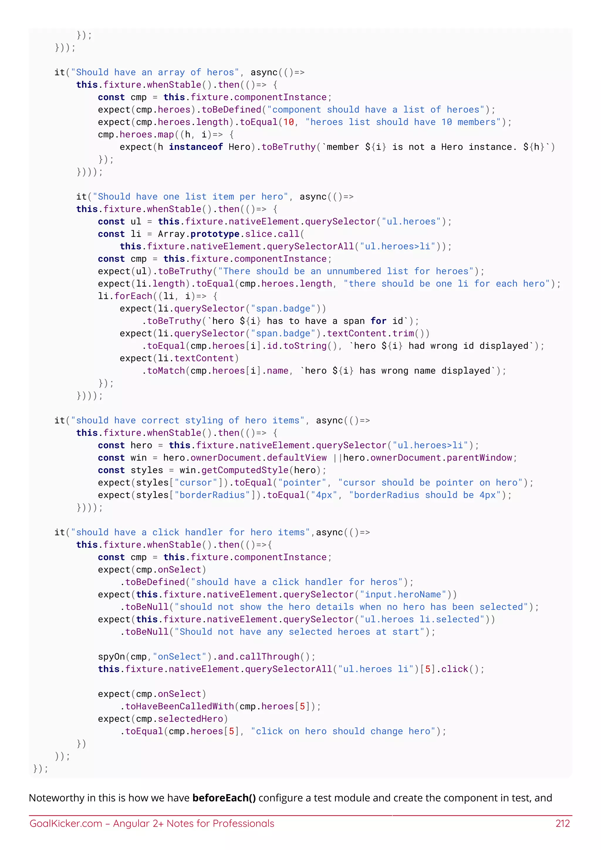 GoalKicker.com – Angular 2+ Notes for Professionals 212
});
}));
it("Should have an array of heros", async(()=>
this.fixture.whenStable().then(()=> {
const cmp = this.fixture.componentInstance;
expect(cmp.heroes).toBeDefined("component should have a list of heroes");
expect(cmp.heroes.length).toEqual(10, "heroes list should have 10 members");
cmp.heroes.map((h, i)=> {
expect(h instanceof Hero).toBeTruthy(`member ${i} is not a Hero instance. ${h}`)
});
})));
it("Should have one list item per hero", async(()=>
this.fixture.whenStable().then(()=> {
const ul = this.fixture.nativeElement.querySelector("ul.heroes");
const li = Array.prototype.slice.call(
this.fixture.nativeElement.querySelectorAll("ul.heroes>li"));
const cmp = this.fixture.componentInstance;
expect(ul).toBeTruthy("There should be an unnumbered list for heroes");
expect(li.length).toEqual(cmp.heroes.length, "there should be one li for each hero");
li.forEach((li, i)=> {
expect(li.querySelector("span.badge"))
.toBeTruthy(`hero ${i} has to have a span for id`);
expect(li.querySelector("span.badge").textContent.trim())
.toEqual(cmp.heroes[i].id.toString(), `hero ${i} had wrong id displayed`);
expect(li.textContent)
.toMatch(cmp.heroes[i].name, `hero ${i} has wrong name displayed`);
});
})));
it("should have correct styling of hero items", async(()=>
this.fixture.whenStable().then(()=> {
const hero = this.fixture.nativeElement.querySelector("ul.heroes>li");
const win = hero.ownerDocument.defaultView ||hero.ownerDocument.parentWindow;
const styles = win.getComputedStyle(hero);
expect(styles["cursor"]).toEqual("pointer", "cursor should be pointer on hero");
expect(styles["borderRadius"]).toEqual("4px", "borderRadius should be 4px");
})));
it("should have a click handler for hero items",async(()=>
this.fixture.whenStable().then(()=>{
const cmp = this.fixture.componentInstance;
expect(cmp.onSelect)
.toBeDefined("should have a click handler for heros");
expect(this.fixture.nativeElement.querySelector("input.heroName"))
.toBeNull("should not show the hero details when no hero has been selected");
expect(this.fixture.nativeElement.querySelector("ul.heroes li.selected"))
.toBeNull("Should not have any selected heroes at start");
spyOn(cmp,"onSelect").and.callThrough();
this.fixture.nativeElement.querySelectorAll("ul.heroes li")[5].click();
expect(cmp.onSelect)
.toHaveBeenCalledWith(cmp.heroes[5]);
expect(cmp.selectedHero)
.toEqual(cmp.heroes[5], "click on hero should change hero");
})
));
});
Noteworthy in this is how we have beforeEach() conﬁgure a test module and create the component in test, and
 
