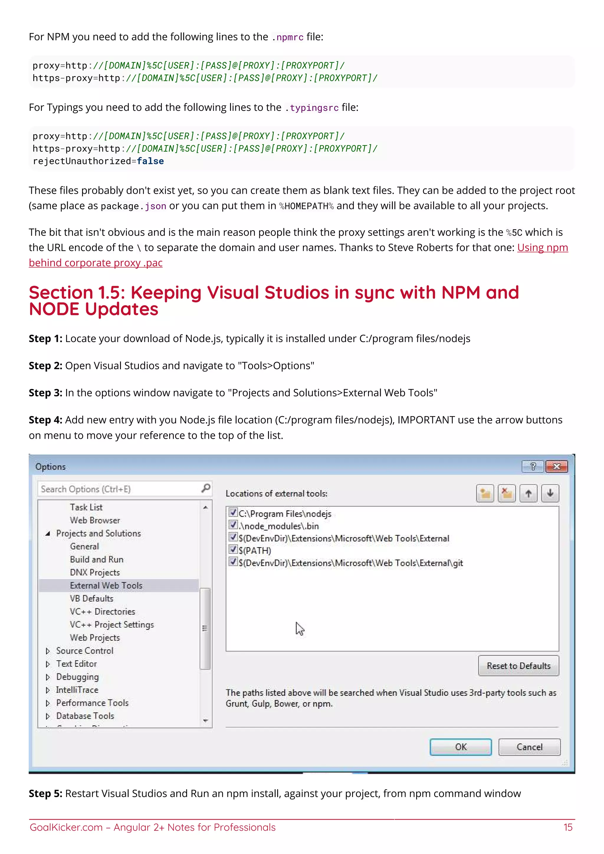 GoalKicker.com – Angular 2+ Notes for Professionals 15
For NPM you need to add the following lines to the .npmrc ﬁle:
proxy=http://[DOMAIN]%5C[USER]:[PASS]@[PROXY]:[PROXYPORT]/
https-proxy=http://[DOMAIN]%5C[USER]:[PASS]@[PROXY]:[PROXYPORT]/
For Typings you need to add the following lines to the .typingsrc ﬁle:
proxy=http://[DOMAIN]%5C[USER]:[PASS]@[PROXY]:[PROXYPORT]/
https-proxy=http://[DOMAIN]%5C[USER]:[PASS]@[PROXY]:[PROXYPORT]/
rejectUnauthorized=false
These ﬁles probably don't exist yet, so you can create them as blank text ﬁles. They can be added to the project root
(same place as package.json or you can put them in %HOMEPATH% and they will be available to all your projects.
The bit that isn't obvious and is the main reason people think the proxy settings aren't working is the %5C which is
the URL encode of the  to separate the domain and user names. Thanks to Steve Roberts for that one: Using npm
behind corporate proxy .pac
Section 1.5: Keeping Visual Studios in sync with NPM and
NODE Updates
Step 1: Locate your download of Node.js, typically it is installed under C:/program ﬁles/nodejs
Step 2: Open Visual Studios and navigate to "Tools>Options"
Step 3: In the options window navigate to "Projects and Solutions>External Web Tools"
Step 4: Add new entry with you Node.js ﬁle location (C:/program ﬁles/nodejs), IMPORTANT use the arrow buttons
on menu to move your reference to the top of the list.
Step 5: Restart Visual Studios and Run an npm install, against your project, from npm command window
 