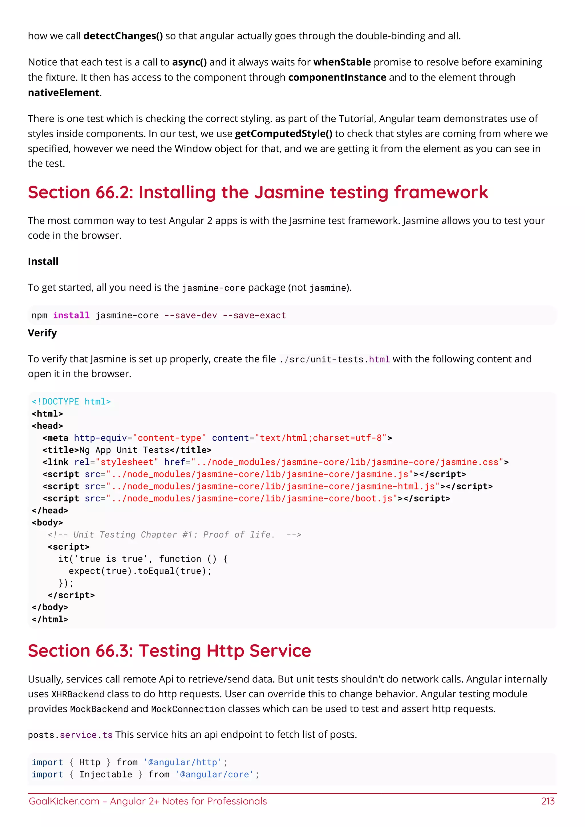 GoalKicker.com – Angular 2+ Notes for Professionals 213
how we call detectChanges() so that angular actually goes through the double-binding and all.
Notice that each test is a call to async() and it always waits for whenStable promise to resolve before examining
the ﬁxture. It then has access to the component through componentInstance and to the element through
nativeElement.
There is one test which is checking the correct styling. as part of the Tutorial, Angular team demonstrates use of
styles inside components. In our test, we use getComputedStyle() to check that styles are coming from where we
speciﬁed, however we need the Window object for that, and we are getting it from the element as you can see in
the test.
Section 66.2: Installing the Jasmine testing framework
The most common way to test Angular 2 apps is with the Jasmine test framework. Jasmine allows you to test your
code in the browser.
Install
To get started, all you need is the jasmine-core package (not jasmine).
npm install jasmine-core --save-dev --save-exact
Verify
To verify that Jasmine is set up properly, create the ﬁle ./src/unit-tests.html with the following content and
open it in the browser.
<!DOCTYPE html>
<html>
<head>
<meta http-equiv="content-type" content="text/html;charset=utf-8">
<title>Ng App Unit Tests</title>
<link rel="stylesheet" href="../node_modules/jasmine-core/lib/jasmine-core/jasmine.css">
<script src="../node_modules/jasmine-core/lib/jasmine-core/jasmine.js"></script>
<script src="../node_modules/jasmine-core/lib/jasmine-core/jasmine-html.js"></script>
<script src="../node_modules/jasmine-core/lib/jasmine-core/boot.js"></script>
</head>
<body>
<!-- Unit Testing Chapter #1: Proof of life. -->
<script>
it('true is true', function () {
expect(true).toEqual(true);
});
</script>
</body>
</html>
Section 66.3: Testing Http Service
Usually, services call remote Api to retrieve/send data. But unit tests shouldn't do network calls. Angular internally
uses XHRBackend class to do http requests. User can override this to change behavior. Angular testing module
provides MockBackend and MockConnection classes which can be used to test and assert http requests.
posts.service.ts This service hits an api endpoint to fetch list of posts.
import { Http } from '@angular/http';
import { Injectable } from '@angular/core';
 
