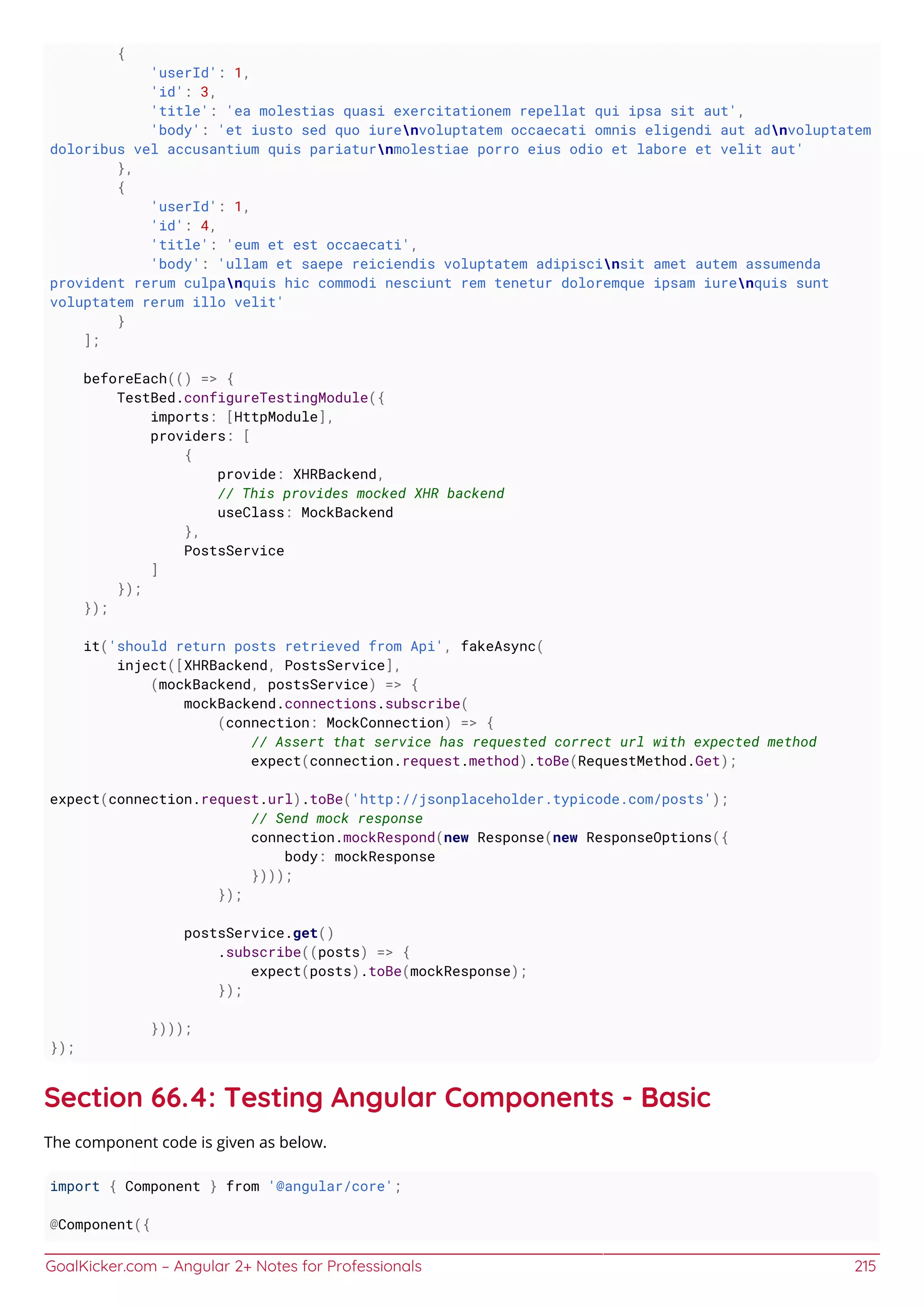 GoalKicker.com – Angular 2+ Notes for Professionals 215
{
'userId': 1,
'id': 3,
'title': 'ea molestias quasi exercitationem repellat qui ipsa sit aut',
'body': 'et iusto sed quo iurenvoluptatem occaecati omnis eligendi aut adnvoluptatem
doloribus vel accusantium quis pariaturnmolestiae porro eius odio et labore et velit aut'
},
{
'userId': 1,
'id': 4,
'title': 'eum et est occaecati',
'body': 'ullam et saepe reiciendis voluptatem adipiscinsit amet autem assumenda
provident rerum culpanquis hic commodi nesciunt rem tenetur doloremque ipsam iurenquis sunt
voluptatem rerum illo velit'
}
];
beforeEach(() => {
TestBed.configureTestingModule({
imports: [HttpModule],
providers: [
{
provide: XHRBackend,
// This provides mocked XHR backend
useClass: MockBackend
},
PostsService
]
});
});
it('should return posts retrieved from Api', fakeAsync(
inject([XHRBackend, PostsService],
(mockBackend, postsService) => {
mockBackend.connections.subscribe(
(connection: MockConnection) => {
// Assert that service has requested correct url with expected method
expect(connection.request.method).toBe(RequestMethod.Get);
expect(connection.request.url).toBe('http://jsonplaceholder.typicode.com/posts');
// Send mock response
connection.mockRespond(new Response(new ResponseOptions({
body: mockResponse
})));
});
postsService.get()
.subscribe((posts) => {
expect(posts).toBe(mockResponse);
});
})));
});
Section 66.4: Testing Angular Components - Basic
The component code is given as below.
import { Component } from '@angular/core';
@Component({
 