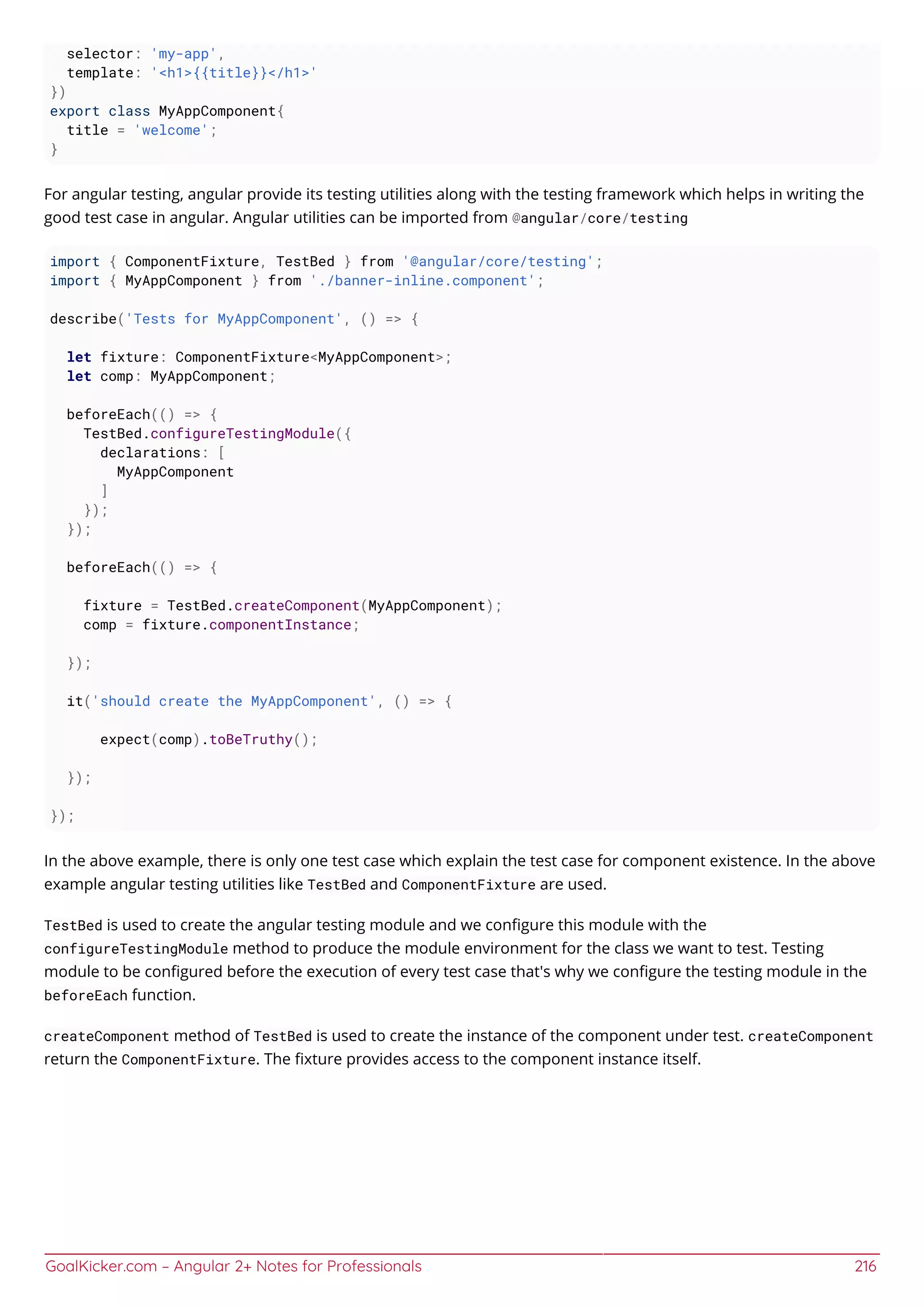 GoalKicker.com – Angular 2+ Notes for Professionals 216
selector: 'my-app',
template: '<h1>{{title}}</h1>'
})
export class MyAppComponent{
title = 'welcome';
}
For angular testing, angular provide its testing utilities along with the testing framework which helps in writing the
good test case in angular. Angular utilities can be imported from @angular/core/testing
import { ComponentFixture, TestBed } from '@angular/core/testing';
import { MyAppComponent } from './banner-inline.component';
describe('Tests for MyAppComponent', () => {
let fixture: ComponentFixture<MyAppComponent>;
let comp: MyAppComponent;
beforeEach(() => {
TestBed.configureTestingModule({
declarations: [
MyAppComponent
]
});
});
beforeEach(() => {
fixture = TestBed.createComponent(MyAppComponent);
comp = fixture.componentInstance;
});
it('should create the MyAppComponent', () => {
expect(comp).toBeTruthy();
});
});
In the above example, there is only one test case which explain the test case for component existence. In the above
example angular testing utilities like TestBed and ComponentFixture are used.
TestBed is used to create the angular testing module and we conﬁgure this module with the
configureTestingModule method to produce the module environment for the class we want to test. Testing
module to be conﬁgured before the execution of every test case that's why we conﬁgure the testing module in the
beforeEach function.
createComponent method of TestBed is used to create the instance of the component under test. createComponent
return the ComponentFixture. The ﬁxture provides access to the component instance itself.
 