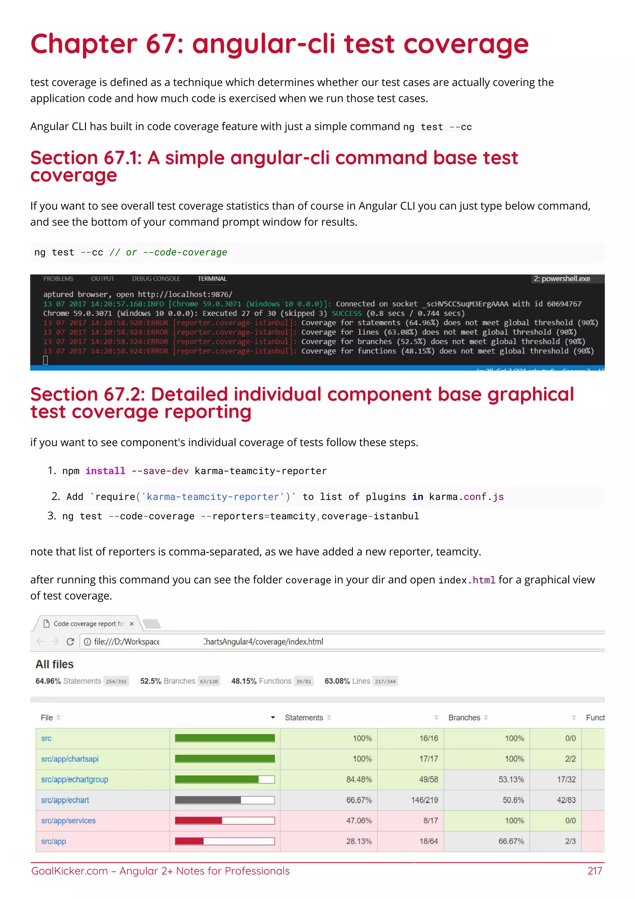 GoalKicker.com – Angular 2+ Notes for Professionals 217
Chapter 67: angular-cli test coverage
test coverage is deﬁned as a technique which determines whether our test cases are actually covering the
application code and how much code is exercised when we run those test cases.
Angular CLI has built in code coverage feature with just a simple command ng test --cc
Section 67.1: A simple angular-cli command base test
coverage
If you want to see overall test coverage statistics than of course in Angular CLI you can just type below command,
and see the bottom of your command prompt window for results.
ng test --cc // or --code-coverage
Section 67.2: Detailed individual component base graphical
test coverage reporting
if you want to see component's individual coverage of tests follow these steps.
npm install --save-dev karma-teamcity-reporter1.
Add `require('karma-teamcity-reporter')` to list of plugins in karma.conf.js2.
ng test --code-coverage --reporters=teamcity,coverage-istanbul3.
note that list of reporters is comma-separated, as we have added a new reporter, teamcity.
after running this command you can see the folder coverage in your dir and open index.html for a graphical view
of test coverage.
 