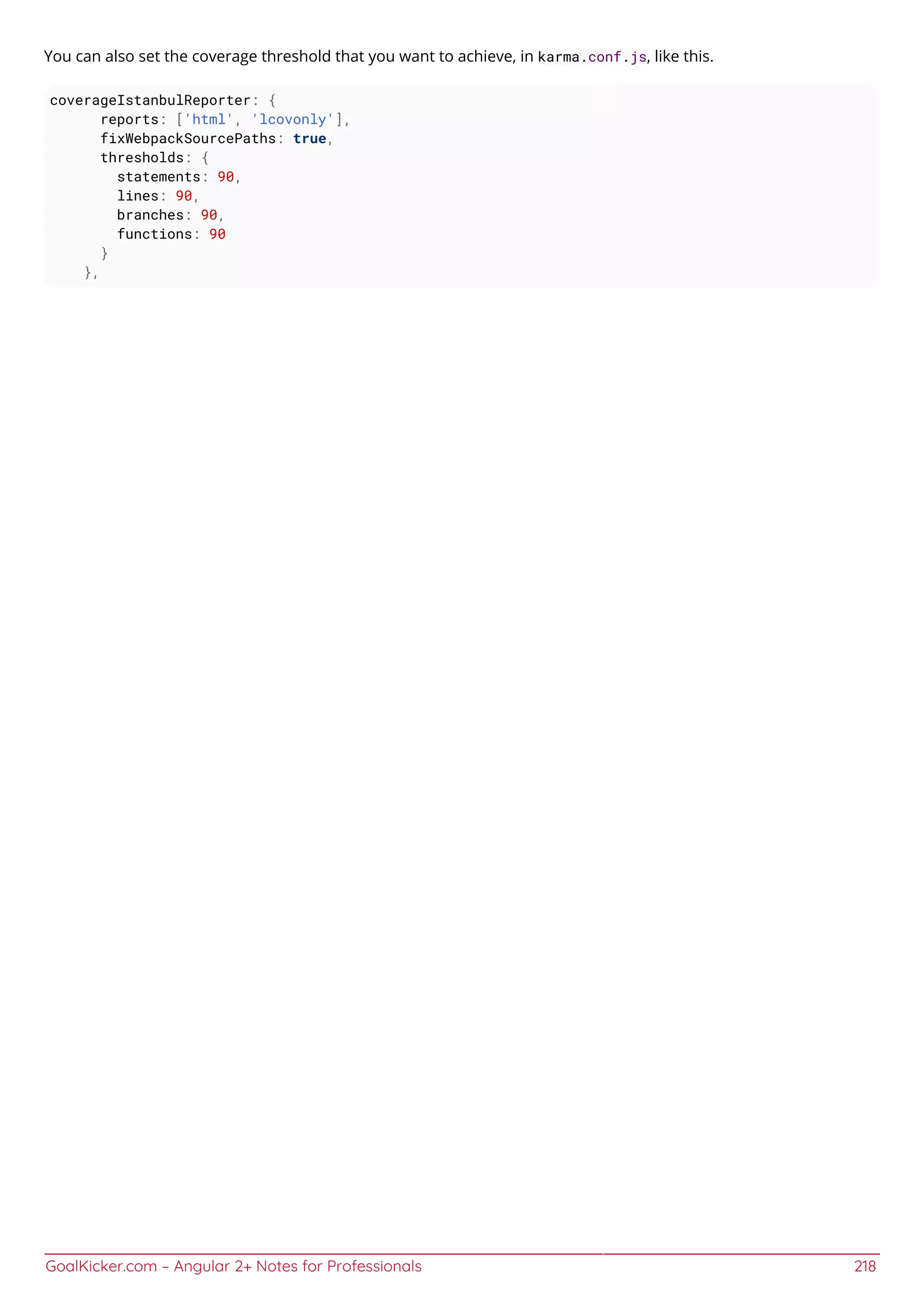 GoalKicker.com – Angular 2+ Notes for Professionals 218
You can also set the coverage threshold that you want to achieve, in karma.conf.js, like this.
coverageIstanbulReporter: {
reports: ['html', 'lcovonly'],
fixWebpackSourcePaths: true,
thresholds: {
statements: 90,
lines: 90,
branches: 90,
functions: 90
}
},
 