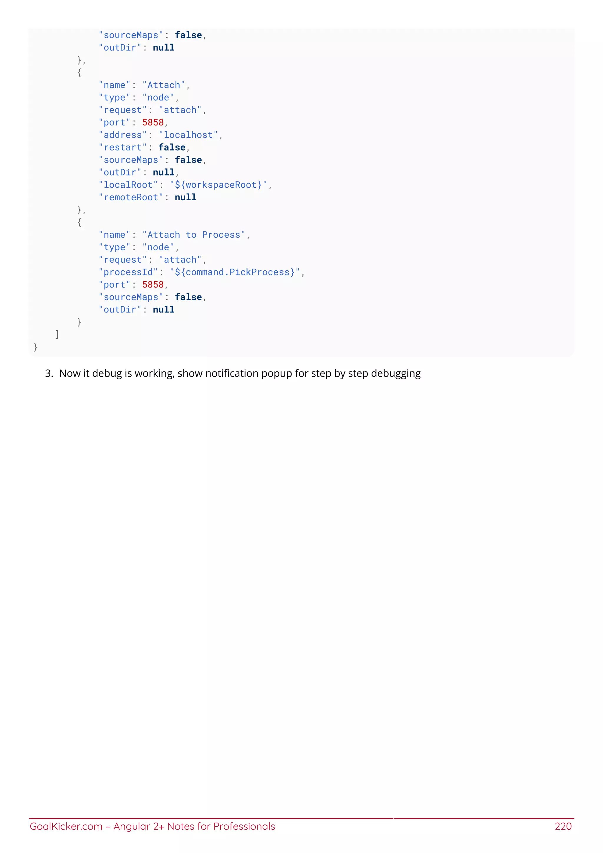 GoalKicker.com – Angular 2+ Notes for Professionals 220
"sourceMaps": false,
"outDir": null
},
{
"name": "Attach",
"type": "node",
"request": "attach",
"port": 5858,
"address": "localhost",
"restart": false,
"sourceMaps": false,
"outDir": null,
"localRoot": "${workspaceRoot}",
"remoteRoot": null
},
{
"name": "Attach to Process",
"type": "node",
"request": "attach",
"processId": "${command.PickProcess}",
"port": 5858,
"sourceMaps": false,
"outDir": null
}
]
}
Now it debug is working, show notiﬁcation popup for step by step debugging3.
 