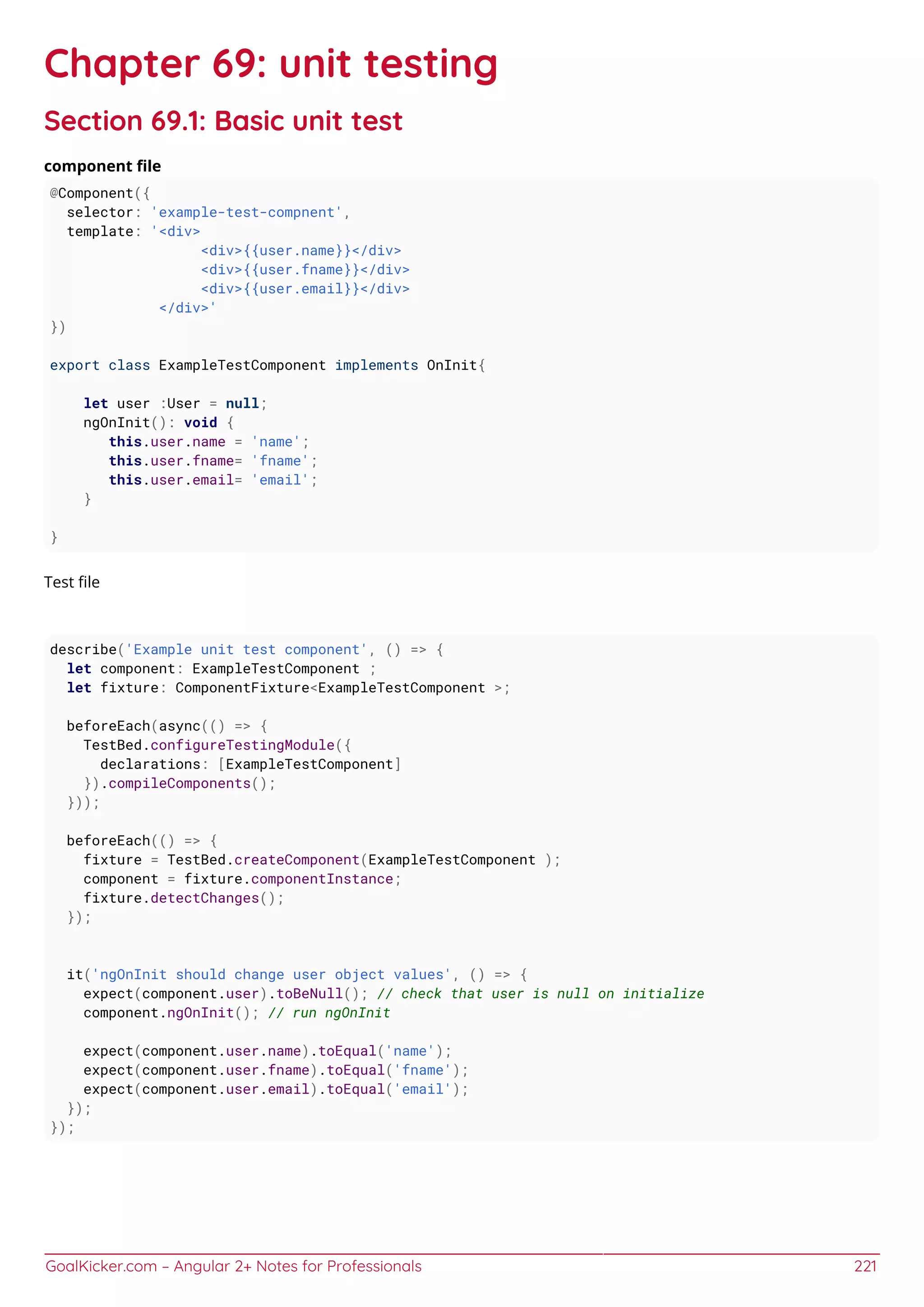 GoalKicker.com – Angular 2+ Notes for Professionals 221
Chapter 69: unit testing
Section 69.1: Basic unit test
component ﬁle
@Component({
selector: 'example-test-compnent',
template: '<div>
<div>{{user.name}}</div>
<div>{{user.fname}}</div>
<div>{{user.email}}</div>
</div>'
})
export class ExampleTestComponent implements OnInit{
let user :User = null;
ngOnInit(): void {
this.user.name = 'name';
this.user.fname= 'fname';
this.user.email= 'email';
}
}
Test ﬁle
describe('Example unit test component', () => {
let component: ExampleTestComponent ;
let fixture: ComponentFixture<ExampleTestComponent >;
beforeEach(async(() => {
TestBed.configureTestingModule({
declarations: [ExampleTestComponent]
}).compileComponents();
}));
beforeEach(() => {
fixture = TestBed.createComponent(ExampleTestComponent );
component = fixture.componentInstance;
fixture.detectChanges();
});
it('ngOnInit should change user object values', () => {
expect(component.user).toBeNull(); // check that user is null on initialize
component.ngOnInit(); // run ngOnInit
expect(component.user.name).toEqual('name');
expect(component.user.fname).toEqual('fname');
expect(component.user.email).toEqual('email');
});
});
 