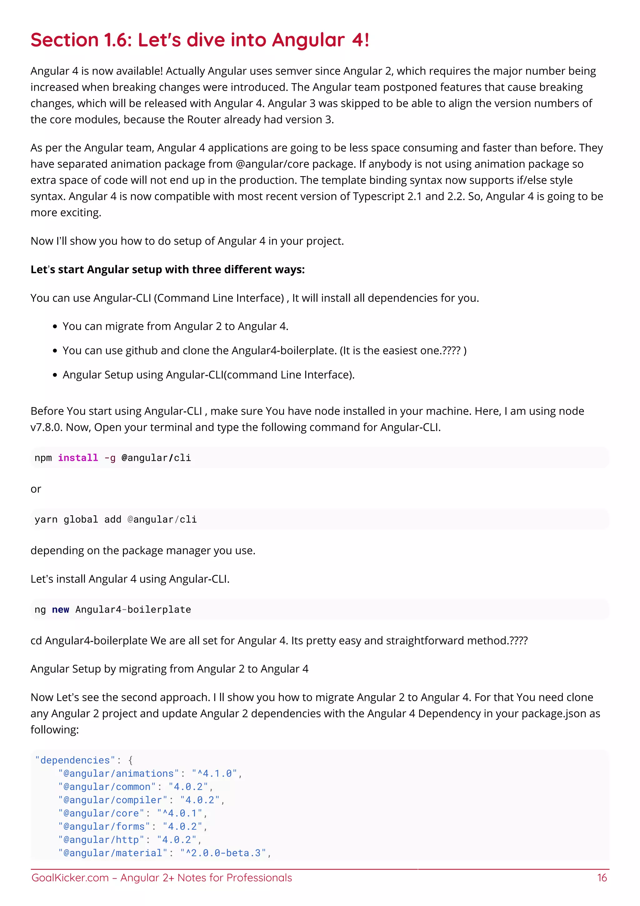 GoalKicker.com – Angular 2+ Notes for Professionals 16
Section 1.6: Let's dive into Angular 4!
Angular 4 is now available! Actually Angular uses semver since Angular 2, which requires the major number being
increased when breaking changes were introduced. The Angular team postponed features that cause breaking
changes, which will be released with Angular 4. Angular 3 was skipped to be able to align the version numbers of
the core modules, because the Router already had version 3.
As per the Angular team, Angular 4 applications are going to be less space consuming and faster than before. They
have separated animation package from @angular/core package. If anybody is not using animation package so
extra space of code will not end up in the production. The template binding syntax now supports if/else style
syntax. Angular 4 is now compatible with most recent version of Typescript 2.1 and 2.2. So, Angular 4 is going to be
more exciting.
Now I’ll show you how to do setup of Angular 4 in your project.
Let’s start Angular setup with three diﬀerent ways:
You can use Angular-CLI (Command Line Interface) , It will install all dependencies for you.
You can migrate from Angular 2 to Angular 4.
You can use github and clone the Angular4-boilerplate. (It is the easiest one.???? )
Angular Setup using Angular-CLI(command Line Interface).
Before You start using Angular-CLI , make sure You have node installed in your machine. Here, I am using node
v7.8.0. Now, Open your terminal and type the following command for Angular-CLI.
npm install -g @angular/cli
or
yarn global add @angular/cli
depending on the package manager you use.
Let’s install Angular 4 using Angular-CLI.
ng new Angular4-boilerplate
cd Angular4-boilerplate We are all set for Angular 4. Its pretty easy and straightforward method.????
Angular Setup by migrating from Angular 2 to Angular 4
Now Let’s see the second approach. I ll show you how to migrate Angular 2 to Angular 4. For that You need clone
any Angular 2 project and update Angular 2 dependencies with the Angular 4 Dependency in your package.json as
following:
"dependencies": {
"@angular/animations": "^4.1.0",
"@angular/common": "4.0.2",
"@angular/compiler": "4.0.2",
"@angular/core": "^4.0.1",
"@angular/forms": "4.0.2",
"@angular/http": "4.0.2",
"@angular/material": "^2.0.0-beta.3",
 