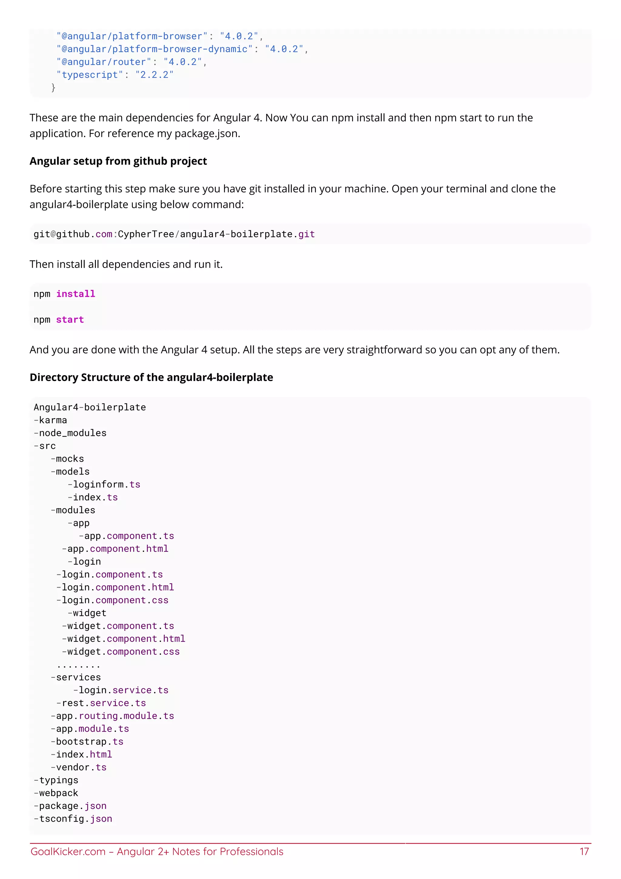 GoalKicker.com – Angular 2+ Notes for Professionals 17
"@angular/platform-browser": "4.0.2",
"@angular/platform-browser-dynamic": "4.0.2",
"@angular/router": "4.0.2",
"typescript": "2.2.2"
}
These are the main dependencies for Angular 4. Now You can npm install and then npm start to run the
application. For reference my package.json.
Angular setup from github project
Before starting this step make sure you have git installed in your machine. Open your terminal and clone the
angular4-boilerplate using below command:
git@github.com:CypherTree/angular4-boilerplate.git
Then install all dependencies and run it.
npm install
npm start
And you are done with the Angular 4 setup. All the steps are very straightforward so you can opt any of them.
Directory Structure of the angular4-boilerplate
Angular4-boilerplate
-karma
-node_modules
-src
-mocks
-models
-loginform.ts
-index.ts
-modules
-app
-app.component.ts
-app.component.html
-login
-login.component.ts
-login.component.html
-login.component.css
-widget
-widget.component.ts
-widget.component.html
-widget.component.css
........
-services
-login.service.ts
-rest.service.ts
-app.routing.module.ts
-app.module.ts
-bootstrap.ts
-index.html
-vendor.ts
-typings
-webpack
-package.json
-tsconfig.json
 