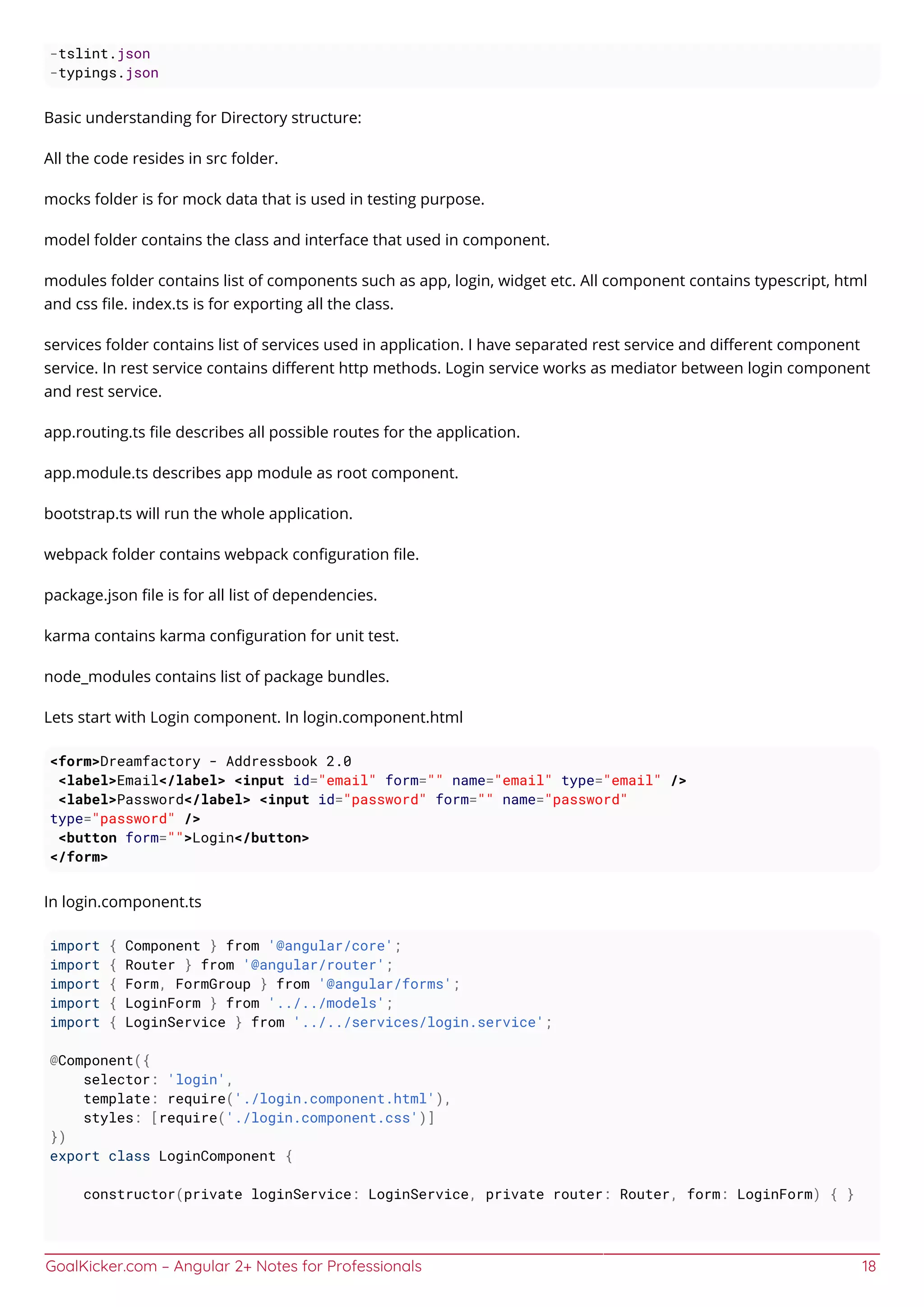 GoalKicker.com – Angular 2+ Notes for Professionals 18
-tslint.json
-typings.json
Basic understanding for Directory structure:
All the code resides in src folder.
mocks folder is for mock data that is used in testing purpose.
model folder contains the class and interface that used in component.
modules folder contains list of components such as app, login, widget etc. All component contains typescript, html
and css ﬁle. index.ts is for exporting all the class.
services folder contains list of services used in application. I have separated rest service and diﬀerent component
service. In rest service contains diﬀerent http methods. Login service works as mediator between login component
and rest service.
app.routing.ts ﬁle describes all possible routes for the application.
app.module.ts describes app module as root component.
bootstrap.ts will run the whole application.
webpack folder contains webpack conﬁguration ﬁle.
package.json ﬁle is for all list of dependencies.
karma contains karma conﬁguration for unit test.
node_modules contains list of package bundles.
Lets start with Login component. In login.component.html
<form>Dreamfactory - Addressbook 2.0
<label>Email</label> <input id="email" form="" name="email" type="email" />
<label>Password</label> <input id="password" form="" name="password"
type="password" />
<button form="">Login</button>
</form>
In login.component.ts
import { Component } from '@angular/core';
import { Router } from '@angular/router';
import { Form, FormGroup } from '@angular/forms';
import { LoginForm } from '../../models';
import { LoginService } from '../../services/login.service';
@Component({
selector: 'login',
template: require('./login.component.html'),
styles: [require('./login.component.css')]
})
export class LoginComponent {
constructor(private loginService: LoginService, private router: Router, form: LoginForm) { }
 