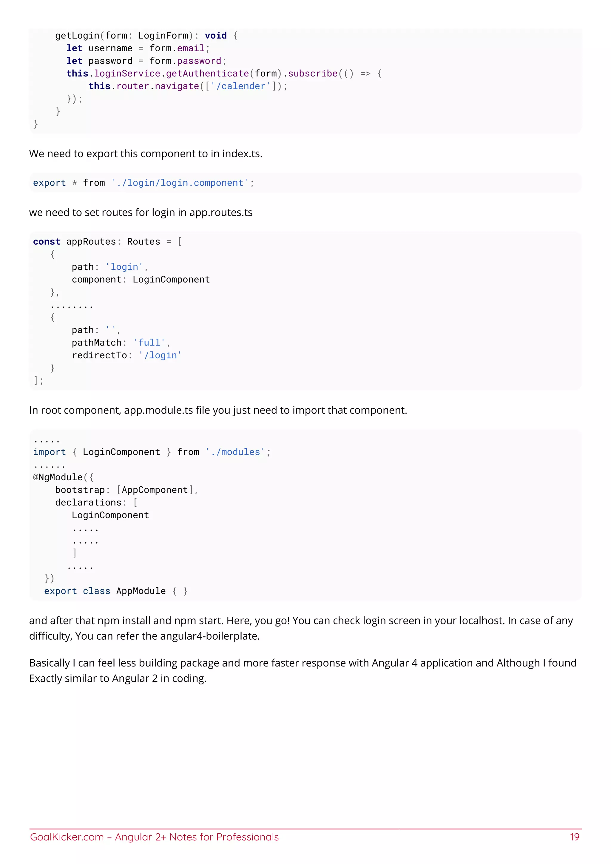 GoalKicker.com – Angular 2+ Notes for Professionals 19
getLogin(form: LoginForm): void {
let username = form.email;
let password = form.password;
this.loginService.getAuthenticate(form).subscribe(() => {
this.router.navigate(['/calender']);
});
}
}
We need to export this component to in index.ts.
export * from './login/login.component';
we need to set routes for login in app.routes.ts
const appRoutes: Routes = [
{
path: 'login',
component: LoginComponent
},
........
{
path: '',
pathMatch: 'full',
redirectTo: '/login'
}
];
In root component, app.module.ts ﬁle you just need to import that component.
.....
import { LoginComponent } from './modules';
......
@NgModule({
bootstrap: [AppComponent],
declarations: [
LoginComponent
.....
.....
]
.....
})
export class AppModule { }
and after that npm install and npm start. Here, you go! You can check login screen in your localhost. In case of any
diﬃculty, You can refer the angular4-boilerplate.
Basically I can feel less building package and more faster response with Angular 4 application and Although I found
Exactly similar to Angular 2 in coding.
 