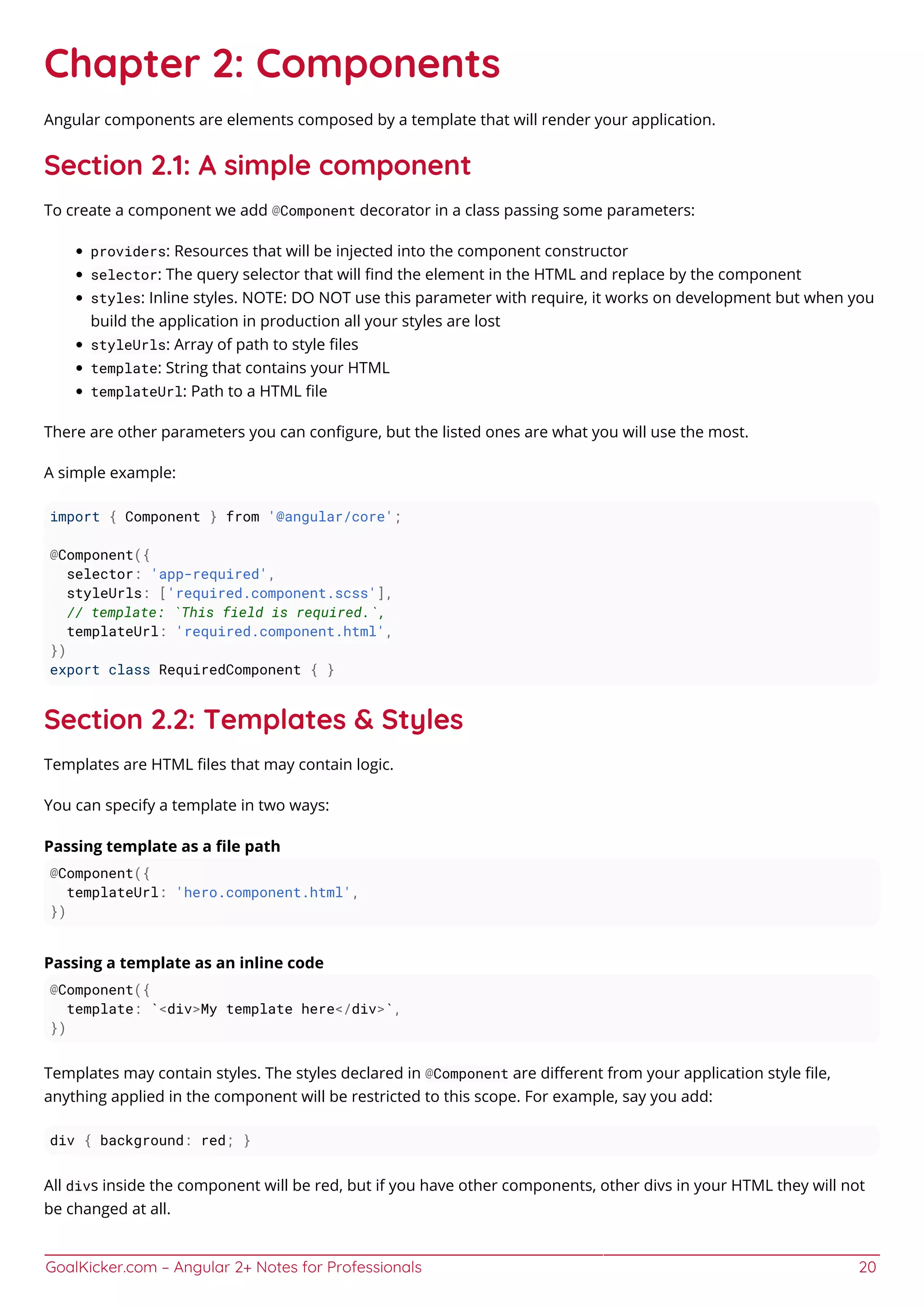 GoalKicker.com – Angular 2+ Notes for Professionals 20
Chapter 2: Components
Angular components are elements composed by a template that will render your application.
Section 2.1: A simple component
To create a component we add @Component decorator in a class passing some parameters:
providers: Resources that will be injected into the component constructor
selector: The query selector that will ﬁnd the element in the HTML and replace by the component
styles: Inline styles. NOTE: DO NOT use this parameter with require, it works on development but when you
build the application in production all your styles are lost
styleUrls: Array of path to style ﬁles
template: String that contains your HTML
templateUrl: Path to a HTML ﬁle
There are other parameters you can conﬁgure, but the listed ones are what you will use the most.
A simple example:
import { Component } from '@angular/core';
@Component({
selector: 'app-required',
styleUrls: ['required.component.scss'],
// template: `This field is required.`,
templateUrl: 'required.component.html',
})
export class RequiredComponent { }
Section 2.2: Templates & Styles
Templates are HTML ﬁles that may contain logic.
You can specify a template in two ways:
Passing template as a ﬁle path
@Component({
templateUrl: 'hero.component.html',
})
Passing a template as an inline code
@Component({
template: `<div>My template here</div>`,
})
Templates may contain styles. The styles declared in @Component are diﬀerent from your application style ﬁle,
anything applied in the component will be restricted to this scope. For example, say you add:
div { background: red; }
All divs inside the component will be red, but if you have other components, other divs in your HTML they will not
be changed at all.
 