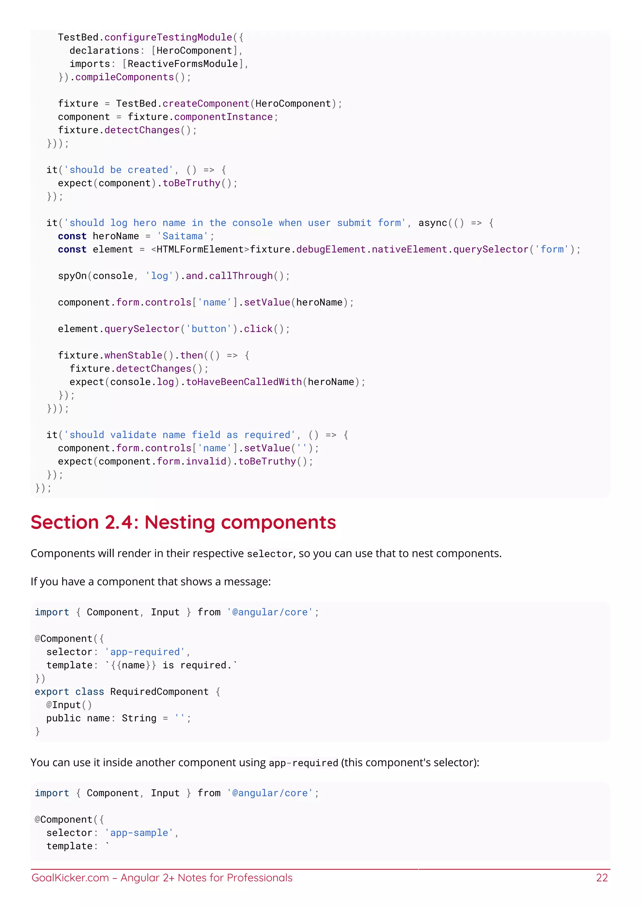GoalKicker.com – Angular 2+ Notes for Professionals 22
TestBed.configureTestingModule({
declarations: [HeroComponent],
imports: [ReactiveFormsModule],
}).compileComponents();
fixture = TestBed.createComponent(HeroComponent);
component = fixture.componentInstance;
fixture.detectChanges();
}));
it('should be created', () => {
expect(component).toBeTruthy();
});
it('should log hero name in the console when user submit form', async(() => {
const heroName = 'Saitama';
const element = <HTMLFormElement>fixture.debugElement.nativeElement.querySelector('form');
spyOn(console, 'log').and.callThrough();
component.form.controls['name'].setValue(heroName);
element.querySelector('button').click();
fixture.whenStable().then(() => {
fixture.detectChanges();
expect(console.log).toHaveBeenCalledWith(heroName);
});
}));
it('should validate name field as required', () => {
component.form.controls['name'].setValue('');
expect(component.form.invalid).toBeTruthy();
});
});
Section 2.4: Nesting components
Components will render in their respective selector, so you can use that to nest components.
If you have a component that shows a message:
import { Component, Input } from '@angular/core';
@Component({
selector: 'app-required',
template: `{{name}} is required.`
})
export class RequiredComponent {
@Input()
public name: String = '';
}
You can use it inside another component using app-required (this component's selector):
import { Component, Input } from '@angular/core';
@Component({
selector: 'app-sample',
template: `
 