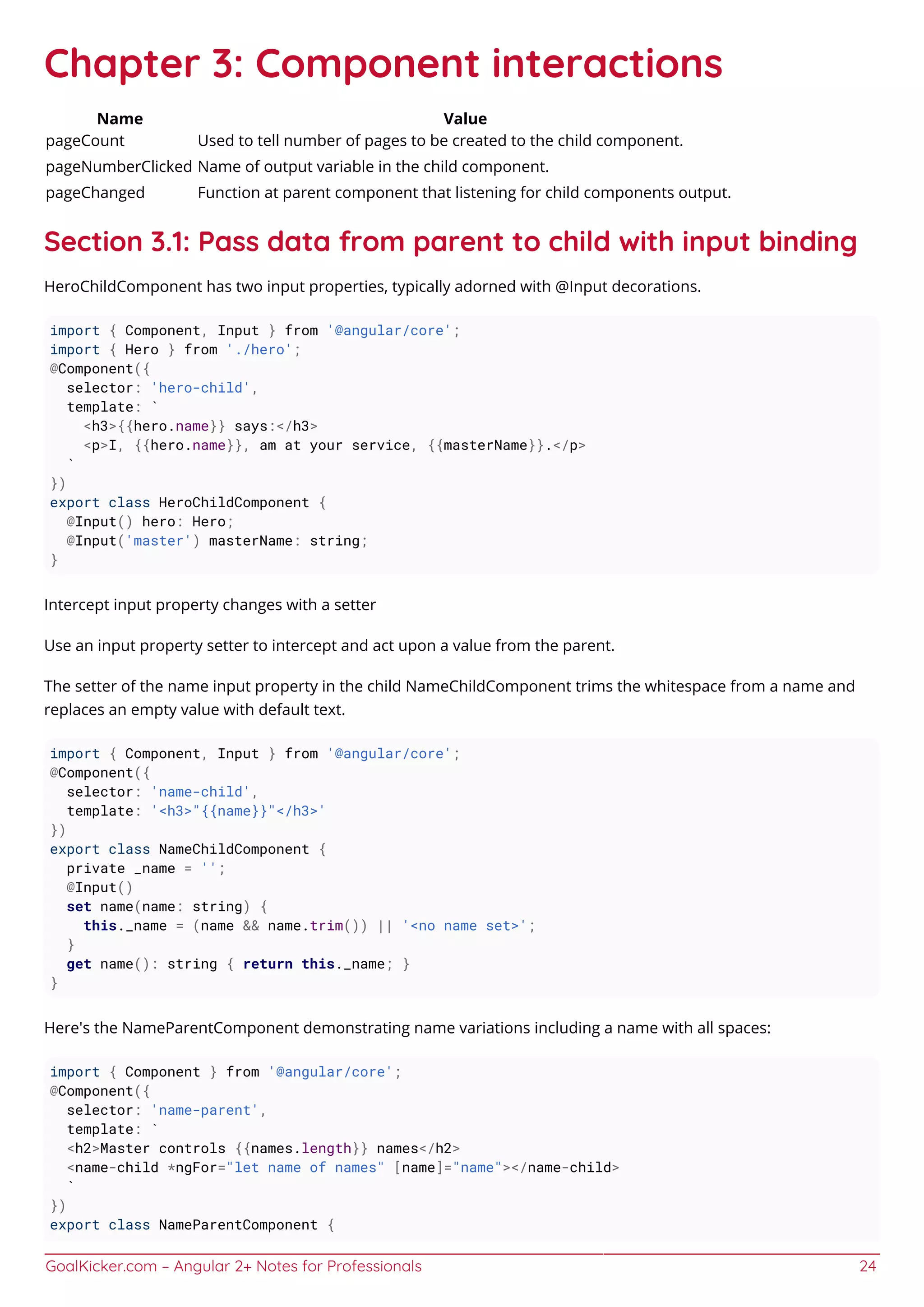 GoalKicker.com – Angular 2+ Notes for Professionals 24
Chapter 3: Component interactions
Name Value
pageCount Used to tell number of pages to be created to the child component.
pageNumberClicked Name of output variable in the child component.
pageChanged Function at parent component that listening for child components output.
Section 3.1: Pass data from parent to child with input binding
HeroChildComponent has two input properties, typically adorned with @Input decorations.
import { Component, Input } from '@angular/core';
import { Hero } from './hero';
@Component({
selector: 'hero-child',
template: `
<h3>{{hero.name}} says:</h3>
<p>I, {{hero.name}}, am at your service, {{masterName}}.</p>
`
})
export class HeroChildComponent {
@Input() hero: Hero;
@Input('master') masterName: string;
}
Intercept input property changes with a setter
Use an input property setter to intercept and act upon a value from the parent.
The setter of the name input property in the child NameChildComponent trims the whitespace from a name and
replaces an empty value with default text.
import { Component, Input } from '@angular/core';
@Component({
selector: 'name-child',
template: '<h3>"{{name}}"</h3>'
})
export class NameChildComponent {
private _name = '';
@Input()
set name(name: string) {
this._name = (name && name.trim()) || '<no name set>';
}
get name(): string { return this._name; }
}
Here's the NameParentComponent demonstrating name variations including a name with all spaces:
import { Component } from '@angular/core';
@Component({
selector: 'name-parent',
template: `
<h2>Master controls {{names.length}} names</h2>
<name-child *ngFor="let name of names" [name]="name"></name-child>
`
})
export class NameParentComponent {
 