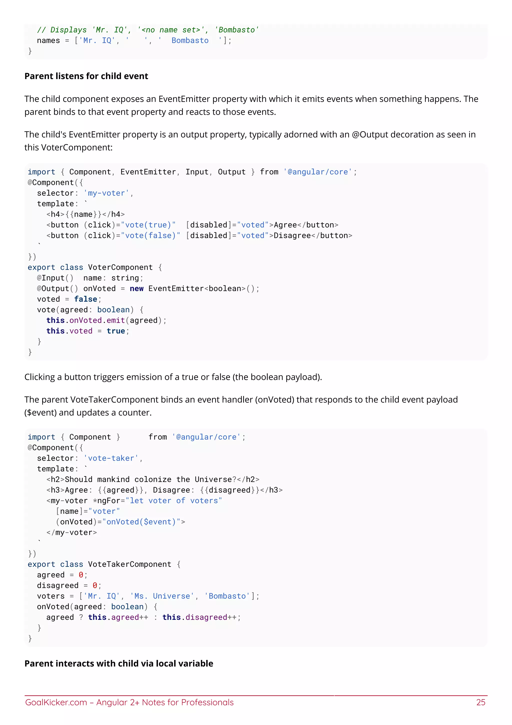 GoalKicker.com – Angular 2+ Notes for Professionals 25
// Displays 'Mr. IQ', '<no name set>', 'Bombasto'
names = ['Mr. IQ', ' ', ' Bombasto '];
}
Parent listens for child event
The child component exposes an EventEmitter property with which it emits events when something happens. The
parent binds to that event property and reacts to those events.
The child's EventEmitter property is an output property, typically adorned with an @Output decoration as seen in
this VoterComponent:
import { Component, EventEmitter, Input, Output } from '@angular/core';
@Component({
selector: 'my-voter',
template: `
<h4>{{name}}</h4>
<button (click)="vote(true)" [disabled]="voted">Agree</button>
<button (click)="vote(false)" [disabled]="voted">Disagree</button>
`
})
export class VoterComponent {
@Input() name: string;
@Output() onVoted = new EventEmitter<boolean>();
voted = false;
vote(agreed: boolean) {
this.onVoted.emit(agreed);
this.voted = true;
}
}
Clicking a button triggers emission of a true or false (the boolean payload).
The parent VoteTakerComponent binds an event handler (onVoted) that responds to the child event payload
($event) and updates a counter.
import { Component } from '@angular/core';
@Component({
selector: 'vote-taker',
template: `
<h2>Should mankind colonize the Universe?</h2>
<h3>Agree: {{agreed}}, Disagree: {{disagreed}}</h3>
<my-voter *ngFor="let voter of voters"
[name]="voter"
(onVoted)="onVoted($event)">
</my-voter>
`
})
export class VoteTakerComponent {
agreed = 0;
disagreed = 0;
voters = ['Mr. IQ', 'Ms. Universe', 'Bombasto'];
onVoted(agreed: boolean) {
agreed ? this.agreed++ : this.disagreed++;
}
}
Parent interacts with child via local variable
 