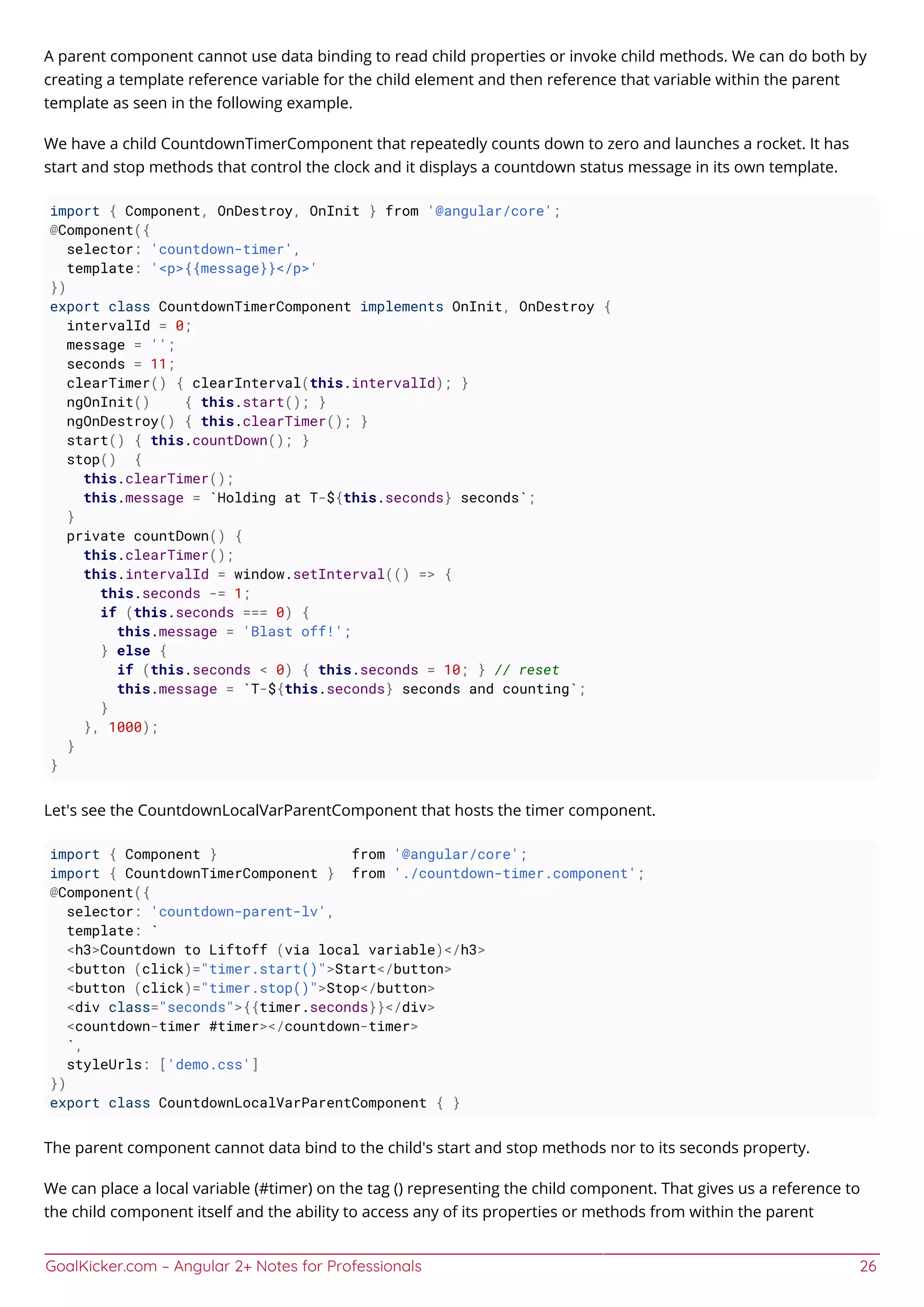 GoalKicker.com – Angular 2+ Notes for Professionals 26
A parent component cannot use data binding to read child properties or invoke child methods. We can do both by
creating a template reference variable for the child element and then reference that variable within the parent
template as seen in the following example.
We have a child CountdownTimerComponent that repeatedly counts down to zero and launches a rocket. It has
start and stop methods that control the clock and it displays a countdown status message in its own template.
import { Component, OnDestroy, OnInit } from '@angular/core';
@Component({
selector: 'countdown-timer',
template: '<p>{{message}}</p>'
})
export class CountdownTimerComponent implements OnInit, OnDestroy {
intervalId = 0;
message = '';
seconds = 11;
clearTimer() { clearInterval(this.intervalId); }
ngOnInit() { this.start(); }
ngOnDestroy() { this.clearTimer(); }
start() { this.countDown(); }
stop() {
this.clearTimer();
this.message = `Holding at T-${this.seconds} seconds`;
}
private countDown() {
this.clearTimer();
this.intervalId = window.setInterval(() => {
this.seconds -= 1;
if (this.seconds === 0) {
this.message = 'Blast off!';
} else {
if (this.seconds < 0) { this.seconds = 10; } // reset
this.message = `T-${this.seconds} seconds and counting`;
}
}, 1000);
}
}
Let's see the CountdownLocalVarParentComponent that hosts the timer component.
import { Component } from '@angular/core';
import { CountdownTimerComponent } from './countdown-timer.component';
@Component({
selector: 'countdown-parent-lv',
template: `
<h3>Countdown to Liftoff (via local variable)</h3>
<button (click)="timer.start()">Start</button>
<button (click)="timer.stop()">Stop</button>
<div class="seconds">{{timer.seconds}}</div>
<countdown-timer #timer></countdown-timer>
`,
styleUrls: ['demo.css']
})
export class CountdownLocalVarParentComponent { }
The parent component cannot data bind to the child's start and stop methods nor to its seconds property.
We can place a local variable (#timer) on the tag () representing the child component. That gives us a reference to
the child component itself and the ability to access any of its properties or methods from within the parent
 