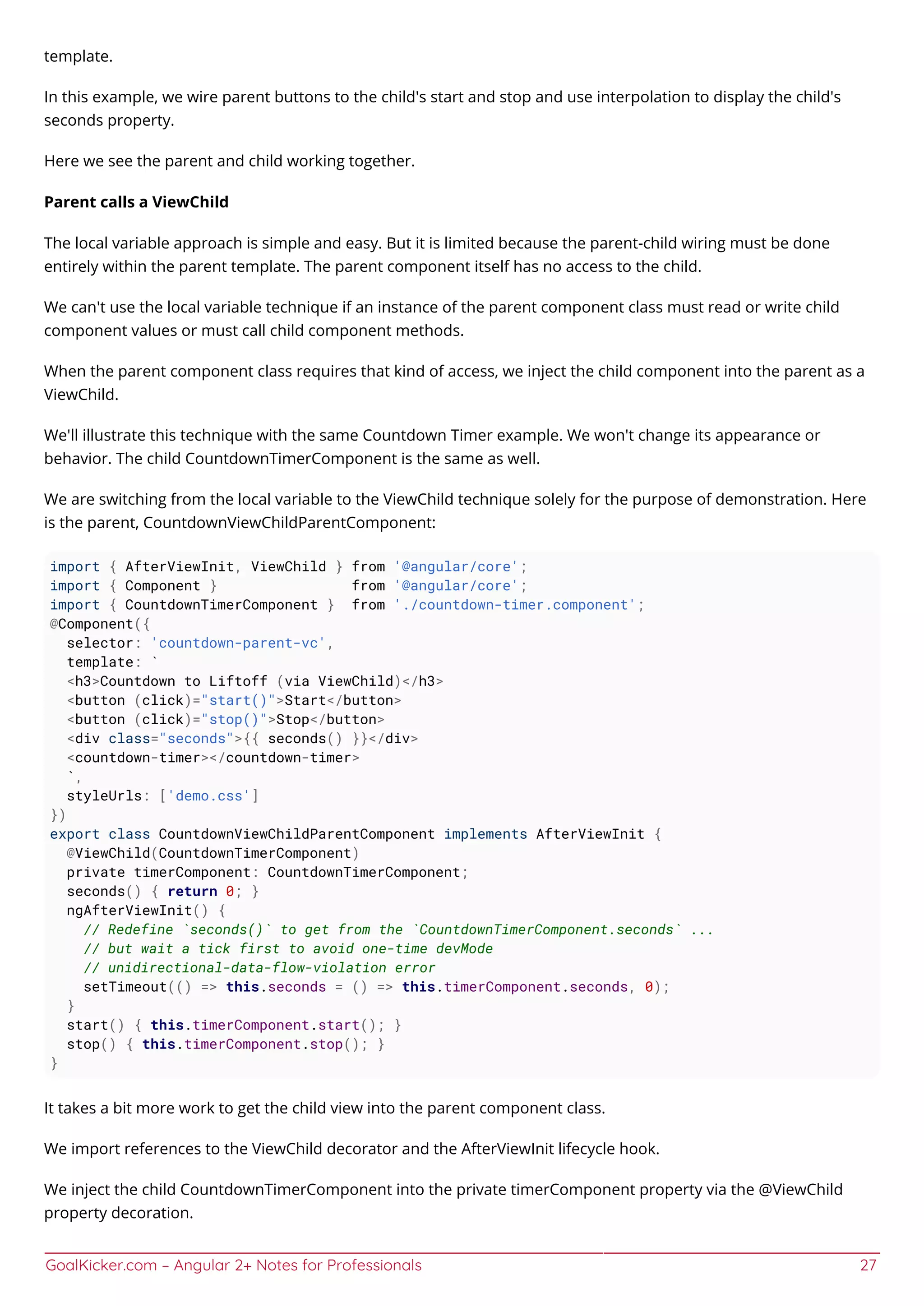 GoalKicker.com – Angular 2+ Notes for Professionals 27
template.
In this example, we wire parent buttons to the child's start and stop and use interpolation to display the child's
seconds property.
Here we see the parent and child working together.
Parent calls a ViewChild
The local variable approach is simple and easy. But it is limited because the parent-child wiring must be done
entirely within the parent template. The parent component itself has no access to the child.
We can't use the local variable technique if an instance of the parent component class must read or write child
component values or must call child component methods.
When the parent component class requires that kind of access, we inject the child component into the parent as a
ViewChild.
We'll illustrate this technique with the same Countdown Timer example. We won't change its appearance or
behavior. The child CountdownTimerComponent is the same as well.
We are switching from the local variable to the ViewChild technique solely for the purpose of demonstration. Here
is the parent, CountdownViewChildParentComponent:
import { AfterViewInit, ViewChild } from '@angular/core';
import { Component } from '@angular/core';
import { CountdownTimerComponent } from './countdown-timer.component';
@Component({
selector: 'countdown-parent-vc',
template: `
<h3>Countdown to Liftoff (via ViewChild)</h3>
<button (click)="start()">Start</button>
<button (click)="stop()">Stop</button>
<div class="seconds">{{ seconds() }}</div>
<countdown-timer></countdown-timer>
`,
styleUrls: ['demo.css']
})
export class CountdownViewChildParentComponent implements AfterViewInit {
@ViewChild(CountdownTimerComponent)
private timerComponent: CountdownTimerComponent;
seconds() { return 0; }
ngAfterViewInit() {
// Redefine `seconds()` to get from the `CountdownTimerComponent.seconds` ...
// but wait a tick first to avoid one-time devMode
// unidirectional-data-flow-violation error
setTimeout(() => this.seconds = () => this.timerComponent.seconds, 0);
}
start() { this.timerComponent.start(); }
stop() { this.timerComponent.stop(); }
}
It takes a bit more work to get the child view into the parent component class.
We import references to the ViewChild decorator and the AfterViewInit lifecycle hook.
We inject the child CountdownTimerComponent into the private timerComponent property via the @ViewChild
property decoration.
 